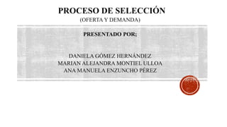 PROCESO DE SELECCIÓN
(OFERTA Y DEMANDA)
PRESENTADO POR;
DANIELA GÓMEZ HERNÁNDEZ
MARIAN ALEJANDRA MONTIEL ULLOA
ANA MANUELA ENZUNCHO PÉREZ
 