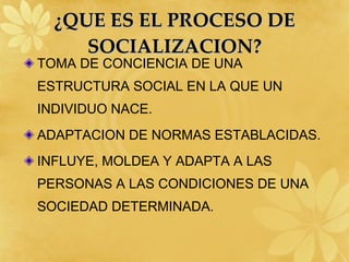 ¿QUE ES EL PROCESO DE SOCIALIZACION? TOMA DE CONCIENCIA DE UNA ESTRUCTURA SOCIAL EN LA QUE UN INDIVIDUO NACE. ADAPTACION DE NORMAS ESTABLACIDAS. INFLUYE, MOLDEA Y ADAPTA A LAS PERSONAS A LAS CONDICIONES DE UNA SOCIEDAD DETERMINADA. 