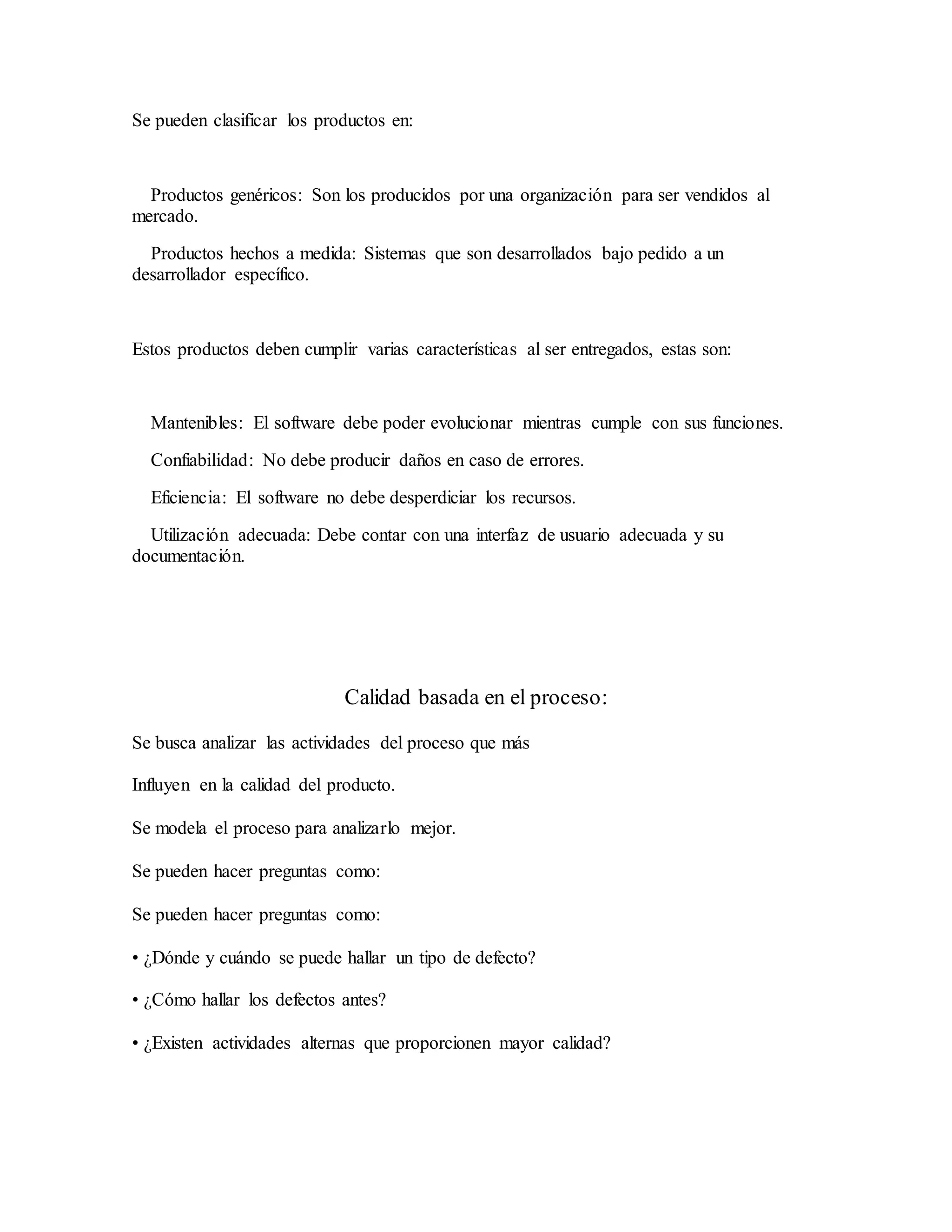 Se pueden clasificar los productos en:
Productos genéricos: Son los producidos por una organización para ser vendidos al
mercado.
Productos hechos a medida: Sistemas que son desarrollados bajo pedido a un
desarrollador específico.
Estos productos deben cumplir varias características al ser entregados, estas son:
Mantenibles: El software debe poder evolucionar mientras cumple con sus funciones.
Confiabilidad: No debe producir daños en caso de errores.
Eficiencia: El software no debe desperdiciar los recursos.
Utilización adecuada: Debe contar con una interfaz de usuario adecuada y su
documentación.
Calidad basada en el proceso:
Se busca analizar las actividades del proceso que más
Influyen en la calidad del producto.
Se modela el proceso para analizarlo mejor.
Se pueden hacer preguntas como:
Se pueden hacer preguntas como:
• ¿Dónde y cuándo se puede hallar un tipo de defecto?
• ¿Cómo hallar los defectos antes?
• ¿Existen actividades alternas que proporcionen mayor calidad?
 