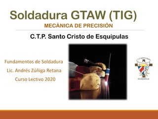 Soldadura GTAW (TIG)
Fundamentos de Soldadura
Lic. Andrés Zúñiga Retana
Curso Lectivo 2020
MECÁNICA DE PRECISIÓN
C.T.P. Santo Cristo de Esquipulas
 