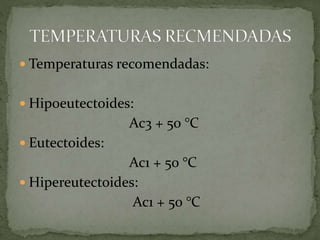  Temperaturas recomendadas:
 Hipoeutectoides:
Ac3 + 50 °C
 Eutectoides:
Ac1 + 50 °C
 Hipereutectoides:
Ac1 + 50 °C
 
