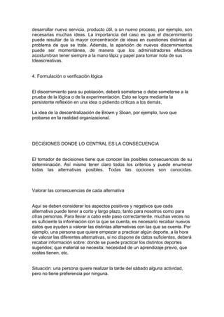 desarrollar nuevo servicio, producto útil, o un nuevo proceso, por ejemplo, son
necesarias muchas ideas. La importancia del caso es que el discernimiento
puede resultar de la mayor concentración de ideas en cuestiones distintas al
problema de que se trate. Además, la aparición de nuevos discernimientos
puede ser momentánea, de manera que los administradores efectivos
acostumbran tener siempre a la mano lápiz y papel para tomar nota de sus
Ideascreativas.


4. Formulación o verificación lógica


El discernimiento para su población, deberá someterse o debe someterse a la
prueba de la lógica o de la experimentación. Esto se logra mediante la
persistente reflexión en una idea o pidiendo críticas a los demás.

La idea de la descentralización de Brown y Sloan, por ejemplo, tuvo que
probarse en la realidad organizacional.




DECISIONES DONDE LO CENTRAL ES LA CONSECUENCIA


El tomador de decisiones tiene que conocer las posibles consecuencias de su
determinación. Así mismo tener claro todos los criterios y puede enumerar
todas las alternativas posibles. Todas las opciones son conocidas.



Valorar las consecuencias de cada alternativa


Aquí se deben considerar los aspectos positivos y negativos que cada
alternativa puede tener a corto y largo plazo, tanto para nosotros como para
otras personas. Para llevar a cabo este paso correctamente, muchas veces no
es suficiente la información con la que se cuenta, es necesario recabar nuevos
datos que ayuden a valorar las distintas alternativas con las que se cuenta. Por
ejemplo, una persona que quiere empezar a practicar algún deporte, a la hora
de valorar las diferentes alternativas, si no dispone de datos suficientes, deberá
recabar información sobre: donde se puede practicar los distintos deportes
sugeridos; que material se necesita; necesidad de un aprendizaje previo, que
costes tienen, etc.


Situación: una persona quiere realizar la tarde del sábado alguna actividad,
pero no tiene preferencia por ninguna.
 