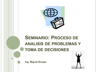 SEMINARIO: PROCESO DE
ANALISIS DE PROBLEMAS Y
TOMA DE DECISIONES

Ing. Miguel Quispe
 