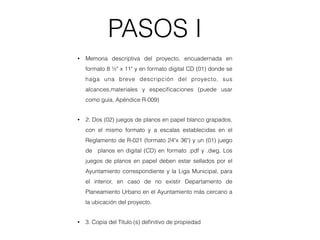 PASOS I
• Memoria descriptiva del proyecto, encuadernada en
formato 8 ½" x 11" y en formato digital CD (01) donde se
haga una breve descripción del proyecto, sus
alcances,materiales y especiﬁcaciones (puede usar
como guía, Apéndice R-009)
• 2. Dos (02) juegos de planos en papel blanco grapados,
con el mismo formato y a escalas establecidas en el
Reglamento de R-021 (formato 24"x 36") y un (01) juego
de planos en digital (CD) en formato .pdf y .dwg. Los
juegos de planos en papel deben estar sellados por el
Ayuntamiento correspondiente y la Liga Municipal, para
el interior, en caso de no existir Departamento de
Planeamiento Urbano en el Ayuntamiento más cercano a
la ubicación del proyecto.
• 3. Copia del Título (s) deﬁnitivo de propiedad
 