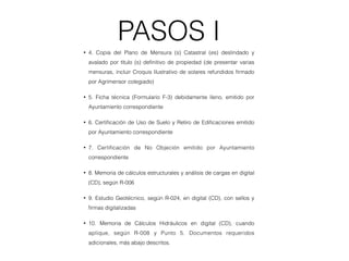 PASOS I
• 4. Copia del Plano de Mensura (s) Catastral (es) deslindado y
avalado por título (s) deﬁnitivo de propiedad (de presentar varias
mensuras, incluir Croquis Ilustrativo de solares refundidos ﬁrmado
por Agrimensor colegiado)
• 5. Ficha técnica (Formulario F-3) debidamente lleno, emitido por
Ayuntamiento correspondiente
• 6. Certiﬁcación de Uso de Suelo y Retiro de Ediﬁcaciones emitido
por Ayuntamiento correspondiente
• 7. Certiﬁcación de No Objeción emitido por Ayuntamiento
correspondiente
• 8. Memoria de cálculos estructurales y análisis de cargas en digital
(CD), según R-006
• 9. Estudio Geotécnico, según R-024, en digital (CD), con sellos y
ﬁrmas digitalizadas
• 10. Memoria de Cálculos Hidráulicos en digital (CD), cuando
aplique, según R-008 y Punto 5. Documentos requeridos
adicionales, más abajo descritos.
 