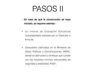 PASOS II
En caso de que la construcción se haya
iniciado, se requiere además:
• Un informe de Evaluación Estructural
(Vulnerabilidad) realizado por un Consultor o
ﬁrma de
• Consultores caliﬁcados en el Ministerio de
Obras Públicas y Comunicaciones, MOPC,
donde se demuestre y certiﬁque que cumple
con los requisitos mínimos estructurales de
seguridad y estabilidad, R-021.
 