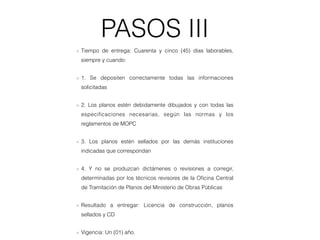 PASOS III
Tiempo de entrega: Cuarenta y cinco (45) días laborables,
siempre y cuando:
1. Se depositen correctamente todas las informaciones
solicitadas
2. Los planos estén debidamente dibujados y con todas las
especiﬁcaciones necesarias, según las normas y los
reglamentos de MOPC
3. Los planos estén sellados por las demás instituciones
indicadas que correspondan
4. Y no se produzcan dictámenes o revisiones a corregir,
determinadas por los técnicos revisores de la Oﬁcina Central
de Tramitación de Planos del Ministerio de Obras Públicas
Resultado a entregar: Licencia de construcción, planos
sellados y CD
Vigencia: Un (01) año.
 
