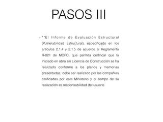 PASOS III
**El Infor me de Evaluación Estructural
(Vulnerabilidad Estructural), especiﬁcado en los
artículos 2.1.4 y 2.1.5 de acuerdo al Reglamento
R-021 de MOPC, que permita certiﬁcar que lo
iniciado en obra sin Licencia de Construcción se ha
realizado conforme a los planos y memorias
presentadas, debe ser realizado por las compañías
caliﬁcadas por este Ministerio y el tiempo de su
realización es responsabilidad del usuario
 