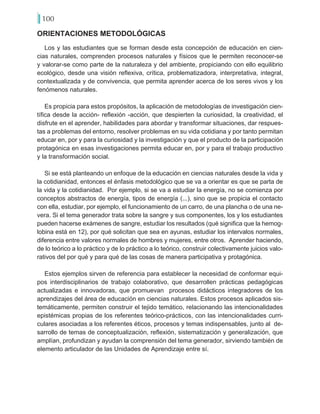 100
ORIENTACIONES METODOLÓGICAS
Los y las estudiantes que se forman desde esta concepción de educación en cien-
cias naturales, comprenden procesos naturales y físicos que le permiten reconocer-se
y valorar-se como parte de la naturaleza y del ambiente, propiciando con ello equilibrio
ecológico, desde una visión reflexiva, crítica, problematizadora, interpretativa, integral,
contextualizada y de convivencia, que permita aprender acerca de los seres vivos y los
fenómenos naturales.
Es propicia para estos propósitos, la aplicación de metodologías de investigación cien-
tífica desde la acción- reflexión -acción, que despierten la curiosidad, la creatividad, el
disfrute en el aprender, habilidades para abordar y transformar situaciones, dar respues-
tas a problemas del entorno, resolver problemas en su vida cotidiana y por tanto permitan
educar en, por y para la curiosidad y la investigación y que el producto de la participación
protagónica en esas investigaciones permita educar en, por y para el trabajo productivo
y la transformación social.
Si se está planteando un enfoque de la educación en ciencias naturales desde la vida y
la cotidianidad, entonces el énfasis metodológico que se va a orientar es que se parta de
la vida y la cotidianidad. Por ejemplo, si se va a estudiar la energía, no se comienza por
conceptos abstractos de energía, tipos de energía (...), sino que se propicia el contacto
con ella, estudiar, por ejemplo, el funcionamiento de un carro, de una plancha o de una ne-
vera. Si el tema generador trata sobre la sangre y sus componentes, los y los estudiantes
pueden hacerse exámenes de sangre, estudiar los resultados (qué significa que la hemog-
lobina está en 12), por qué solicitan que sea en ayunas, estudiar los intervalos normales,
diferencia entre valores normales de hombres y mujeres, entre otros. Aprender haciendo,
de lo teórico a lo práctico y de lo práctico a lo teórico, construir colectivamente juicios valo-
rativos del por qué y para qué de las cosas de manera participativa y protagónica.
Estos ejemplos sirven de referencia para establecer la necesidad de conformar equi-
pos interdisciplinarios de trabajo colaborativo, que desarrollen prácticas pedagógicas
actualizadas e innovadoras, que promuevan procesos didácticos integradores de los
aprendizajes del área de educación en ciencias naturales. Estos procesos aplicados sis-
temáticamente, permiten construir el tejido temático, relacionando las intencionalidades
epistémicas propias de los referentes teórico-prácticos, con las intencionalidades curri-
culares asociadas a los referentes éticos, procesos y temas indispensables, junto al de-
sarrollo de temas de conceptualización, reflexión, sistematización y generalización, que
amplían, profundizan y ayudan la comprensión del tema generador, sirviendo también de
elemento articulador de las Unidades de Aprendizaje entre sí.
 