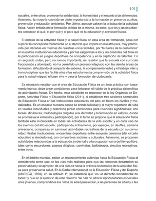 103
sociales, entre otras; promover la solidaridad, la honestidad y el respeto a las diferencias.
Asimismo, la mayoría coincide en darle importancia a la formación en primeros auxilios,
prevención y educación ambiental. Por último, aunque valoran la práctica de la actividad
física, hacen énfasis en la formación teórica de la misma, es decir, que los y las estudian-
tes conozcan el qué, el por qué y el para qué de la educación y actividad físicas.
El énfasis de la actividad física y la salud física en esta área de formación, pasa por
superar la concepción meramente en el deporte que impera en nuestro país, muy promo-
vida por décadas en muchas de nuestras universidades, por “la fuerza de la costumbre”
en nuestras instituciones educativas y por las exigencias a los y las docentes del área en
la participación en juegos deportivos de competencia y en la captación de talentos. En
un segundo orden, pero no menos importante, es resaltar que la escuela con currículo
fraccionado y atomizado, no ha permitido un proceso integrado con las demás áreas de
formación, dificultando el compartir de saberes, la complementariedad y el trabajo inter y
transdisciplinar que les facilite a los y las estudiantes la comprensión de la actividad física
para la salud integral, el buen vivir y para la formación de ciudadanía.
Es necesario resaltar que el área de Educación Física es un área práctica con basa-
mento teórico, debe crear condiciones para fortalecer el hábito de la práctica sistemática
de actividades físicas. De hecho, esta condición se reconoce en la ley Orgánica de De-
porte, Actividad Física y Educación física (2011), al establecer tres sesiones semanales
de Educación Física en las instituciones educativas del país en todos los niveles y mo-
dalidades. Es un espacio humano donde se brinda felicidad y el mayor repertorio de vida
en valores individuales y colectivos (crear condiciones para vivencias significativas; con
tareas, dinámicas, metodologías dirigidas a la identidad y la formación en valores, donde
se promueva la inclusión y participación), por lo tanto se propone que la educación física
también esté involucrada en todas las actividades de la vida escolar y en cada uno de
los eventos del año escolar, participando activamente, por ejemplo, en desfiles, semana
aniversario, comparsas en carnaval, actividades recreativas de la escuela con su comu-
nidad, fiestas tradicionales, encuentros deportivos entre escuelas cercanas (del circuito
educativo o alrededores), con compartires sociales y culturales. Asimismo, se proponen
actividades relacionadas a la educación ambiental y a la ocupación sana del tiempo libre,
tales como excursiones, paseos dirigidos, caminatas, bailoterapia, circuitos recreativos,
entre otros.
En el ámbito mundial, existe un reconocimiento auténtico hacia la Educación Física al
considerarla como una de las vías más realistas para que las personas desarrollen su
personalidad y se apropien de una cultura hacia la práctica sistemática de la actividad físi-
ca para preservar la salud. En la Carta Internacional de la Educación Física y del Deporte
(UNESCO, 1978), en su Artículo 1º, se establece que “es un derecho fundamental de
todos” y que en el ejercicio de este derecho “se han de ofrecer oportunidades especiales
a los jóvenes, comprendidos los niños de edad preescolar, a las personas de edad y a las
 