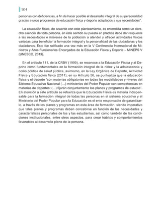 104
personas con deficiencias, a fin de hacer posible el desarrollo integral de su personalidad
gracias a unos programas de educación física y deporte adaptados a sus necesidades”.
La educación física, de acuerdo con este planteamiento, es entendida como un dere-
cho esencial de toda persona, en este sentido su puesta en práctica debe dar respuesta
a las necesidades e intereses de la población a atender y ofrecer actividades físicas
variadas para beneficiar la formación integral y la personalidad de las ciudadanas y los
ciudadanos. Esto fue ratificado una vez más en la V Conferencia Internacional de Mi-
nistros y Altos Funcionarios Encargados de la Educación Física y Deporte – MINEPS V
(UNESCO, 2013).
En el artículo 111, de la CRBV (1999), se reconoce a la Educación Física y al De-
porte como fundamentales en la formación integral de la niñez y la adolescencia y
como política de salud pública, asimismo, en la Ley Orgánica de Deporte, Actividad
Física y Educación física (2011), en su Artículo 56, se puntualiza que la educación
física y el deporte “son materias obligatorias en todas las modalidades y niveles del
Sistema Educativo Nacional (…) ministerios del Poder Popular con competencias en
materias de deportes; (...) fijarán conjuntamente los planes y programas de estudio”.
En atención a este artículo se refuerza que la Educación Física es materia indispen-
sable para la formación integral de todas las personas en el sistema educativo y el
Ministerio del Poder Popular para la Educación es el ente responsable de garantizar-
lo, a través de los planes y programas en esta área de formación, siendo imperativo
que tales planes y programas deben concebirse en función de las necesidades y
características personales de los y las estudiantes, así como también de las condi-
ciones institucionales, entre otros aspectos, para crear hábitos y comportamientos
favorables al desarrollo pleno de la persona.
 