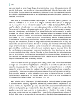 108
aprender desde el amor, lograr llegar al conocimiento a través del descubrimiento del
sentido de la vida y que en ello se incluya su cotidianidad. Además, la consulta arrojó
la necesidad de que nuestros y nuestras docentes se formen de manera permanente
en mayores habilidades pedagógicas, en la facilitación a través de nuevos contenidos y
métodos innovadores.
Ante esto, el Ministerio del Poder Popular para la Educación (MPPE), propone un
enfoque centrado en el uso social de la lengua. Se hace énfasis en que el lenguaje
es el principal medio de interacción social. En tal sentido, González (1998), afirma
que “la práctica educativa es, por encima de cualquier otra característica, una práctica
humana que involucra a sujetos concretos, en los salones se encuentran personas con
acervos, intenciones y sentimientos. En la óptica técnica del hecho educativo se suele
soslayar esa primera característica obvia. Para la escuela constructiva en cambio, las
personas, su reconocimiento, su construcción como sujetos constituyen sus objetivos
principales.” (p. 15). Es darle vida al aula, dinamizarla y alejarla de esas prácticas
autómatas de solo copiar y escribir como hechos aislados a la funcionalidad real del
lenguaje. En este sentido, el área de lengua debe contribuir a la formación de los y las
estudiantes con conciencia crítica del uso de la lengua. La dinámica del mundo actual
exige la formación de un ciudadano y una ciudadana con habilidades y capacidades
para identificar y reflexionar sobre el mundo ideológico que se esconde detrás de
las manifestaciones expresivas y reconocer los diferentes tipos de discursos que se
originan desde la diversidad cultural. Además, se debe desarrollar las potencialidades
para la lectura de un sin número de textos científicos que se producen actualmente y
para afrontar las nuevas comunidades discursivas creadas a partir del Internet donde
hay un cambio en los roles de lector y escritor.
Una visión de la escuela que prepara en la vida y para la vida, valora la cotidianidad
e integra a la comunidad como parte activa e interactiva de la institución educativa. Ni la
escuela, ni sus estudiantes y profesoras y profesores son entes aislados de su contexto
social. Su entorno los afecta, los predetermina. De allí la importancia de conocerlos,
reconocerlos y reconocernos, saber quiénes somos a partir de una interacción constante.
Esto permitirá abordar el hecho educativo como parte fundamental de una formación
ciudadana en y para la vida. “La escuela podría ser un espacio de vida, un espacio de
convivencia, donde se aprende y se comparte.” (Ibid: 16)
Esta relación con la vida implica que se trata de un currículo flexible que se ajusta
a las necesidades locales y regionales, además de permitir cambios adaptables a los
nuevos tiempos. Es importante que las y los estudiantes se expresen coherentemente
de forma oral y escrita, que no acepten las ideas de un libro solo porque están escritas,
puedan argumentar sus acuerdos y desacuerdos en relación a las ideas de otras
personas, puedan expresar sus propias ideas y creen textos interesantes y creativos; el
énfasis debe estar en la expresión, la comprensión y el análisis. Las reglas y categorías
 