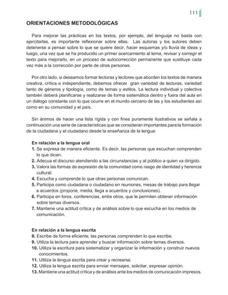 111
Para mejorar las prácticas en los textos, por ejemplo, del lenguaje no basta con
ejercitarlas, es importante reflexionar sobre ellas. Las autoras y los autores deben
detenerse a pensar sobre lo que se quiere decir, hacer esquemas y/o lluvia de ideas y
luego, una vez que se ha producido un primer acercamiento al tema, revisar y corregir el
texto para mejorarlo, en un proceso de autocorrección permanente que sustituye cada
vez más a la corrección por parte de otras personas.
Por otro lado, si deseamos formar lectoras y lectores que aborden los textos de manera
creativa, crítica e independiente, debemos ofrecer gran variedad de lecturas, variedad
tanto de géneros y tipología, como de temas y estilos. La lectura individual y colectiva
también deberá planificarse y realizarse de forma sistemática dentro y fuera del aula en
un diálogo constante con lo que ocurre en el mundo cercano de las y los estudiantes así
como en su comunidad y el país.
Sin ánimos de hacer una lista rígida y con fines puramente ilustrativos se señala a
continuación una serie de características que se consideran importantes para la formación
de la ciudadana y el ciudadano desde la enseñanza de la lengua:
En relación a la lengua oral
1. Se expresa de manera eficiente. Es decir, las personas que escuchan comprenden
lo que dicen.
2. Adecua el discurso atendiendo a las circunstancias y al público a quien va dirigido.
3. Valora las formas de expresión de la comunidad como rasgo de identidad y herencia
cultural.
4. Escucha y comprende lo que otras personas comunican.
5. Participa como ciudadana o ciudadano en reuniones, mesas de trabajo para llegar 	
a acuerdos (propone, media, llega a acuerdos y conclusiones).
6. Participa en foros, conferencias, entre otros, que le permiten obtener información
sobre temas diversos.
7. Mantiene una actitud crítica y de análisis sobre lo que escucha en los medios de
comunicación.
En relación a la lengua escrita
8. Escribe de forma eficiente, las personas comprenden lo que escribe.
9. Utiliza la lectura para aprender y buscar información sobre temas diversos.
10. Utiliza la escritura para sistematizar y organizar la información y construir nuevos 	
conocimientos.
11. Utiliza la lengua escrita para crear y recrearse.
12. Utiliza la lengua escrita para enviar mensajes, solicitar, expresar opinión.
13. Mantiene una actitud crítica y de análisis ante los medios de comunicación impresos.
ORIENTACIONES METODOLÓGICAS
 