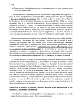 112
14. Se aproxima a la literatura como una forma de expresión que le da identidad como
persona y como pueblo.
A fin de generar los cambios planteados anteriormente, el programa está propuesto a
partir de temas indispensables, referentes éticos, temas generadores, tejidos temáticos
y productos colectivos comunitarios. Los primeros surgen de nuestra Carta Magna,
la Constitución de la República Bolivariana de Venezuela (CRBV, 1999), son temas
necesarios para la formación de un ciudadano y de una ciudadana cónsonos con las
exigencias de la nación y están claramente determinados en el documento base del
proceso de transformación curricular. Los segundos, son temas que están directamente
relacionados con las áreas de formación y que, necesariamente, serán una proyección
y complementarán la formación relacionada con los primeros; se conciben tomando en
cuenta los tópicos que se deben abordar para la formación del ciudadano y de la ciudadana.
Lostemasgeneradoressedesplegaránentejidostemáticosyreferentesteórico-prácticos,
los cuales están conformados por los contenidos inherentes a la disciplina o al área a
abordar y que surgirán a partir de la relación con la práctica. Los productos colectivos
comunitarios representan la integración de temas indispensables, generadores, tejidos
temáticos y referentes teórico-prácticos, con la dimensión práctica de la lengua y su uso
en una situación de comunicación auténtica. Son colectivos porque requieren del trabajo
cooperativo, se elaboran en conjunto con la participación y orientación del o la docente.
Son comunitarios porque su objetivo principal es promover la interacción con la comunidad.
De esta manera, el lenguaje cumple su función fundamental, la interacción social.
Se sugiere entonces la construcción de productos colectivos comunitarios durante el
desarrollo de las unidades temática y se consolidarán al final de las mismas. Pueden
tener las más diversas características y su configuración dependerá de las decisiones del
grupo con la mediación del docente. Pueden manifestarse en forma de radio comunitaria,
periódico mural, revistas temáticas, documentales, cine foro, talleres comunitarios,
seminarios, foros, el informe de investigación, entre otros. Se podrá notar que todos
implican el desarrollo de las dimensiones sociolingüísticas de la lengua: escuchar, hablar,
leer y escribir. Promover el trabajo cooperativo para crear textos y hacer actividades
con intenciones artísticas, periódicos escolares, dramatizaciones, textos argumentativos,
poesías, poemas, cuentacuentos, títeres, representaciones culturales, artículos de
opinión, ensayos, crónicas, canciones con diversos contenidos para el fortalecimiento de
la conciencia liberadora, entre otras.
Podríamos, a partir de lo anterior, anunciar algunas de las propiedades de los
Productos Colectivos Comunitarios:
• Incentivan los procesos de integración en el aula, promueven la relación con la vida
y realzan la intención comunicativa de la producción escrita.
 