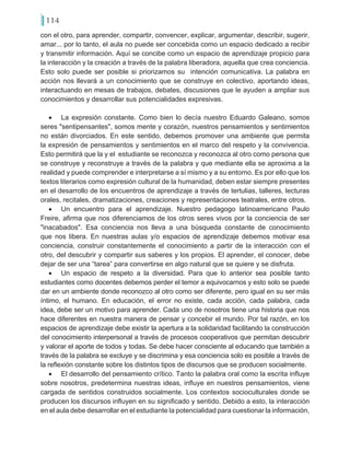 114
con el otro, para aprender, compartir, convencer, explicar, argumentar, describir, sugerir,
amar... por lo tanto, el aula no puede ser concebida como un espacio dedicado a recibir
y transmitir información. Aquí se concibe como un espacio de aprendizaje propicio para
la interacción y la creación a través de la palabra liberadora, aquella que crea conciencia.
Esto solo puede ser posible si priorizamos su intención comunicativa. La palabra en
acción nos llevará a un conocimiento que se construye en colectivo, aportando ideas,
interactuando en mesas de trabajos, debates, discusiones que le ayuden a ampliar sus
conocimientos y desarrollar sus potencialidades expresivas.
•	 La expresión constante. Como bien lo decía nuestro Eduardo Galeano, somos
seres "sentipensantes", somos mente y corazón, nuestros pensamientos y sentimientos
no están divorciados. En este sentido, debemos promover una ambiente que permita
la expresión de pensamientos y sentimientos en el marco del respeto y la convivencia.
Esto permitirá que la y el estudiante se reconozca y reconozca al otro como persona que
se construye y reconstruye a través de la palabra y que mediante ella se aproxima a la
realidad y puede comprender e interpretarse a sí mismo y a su entorno. Es por ello que los
textos literarios como expresión cultural de la humanidad, deben estar siempre presentes
en el desarrollo de los encuentros de aprendizaje a través de tertulias, talleres, lecturas
orales, recitales, dramatizaciones, creaciones y representaciones teatrales, entre otros.
•	 Un encuentro para el aprendizaje. Nuestro pedagogo latinoamericano Paulo
Freire, afirma que nos diferenciamos de los otros seres vivos por la conciencia de ser
"inacabados". Esa conciencia nos lleva a una búsqueda constante de conocimiento
que nos libera. En nuestras aulas y/o espacios de aprendizaje debemos motivar esa
conciencia, construir constantemente el conocimiento a partir de la interacción con el
otro, del descubrir y compartir sus saberes y los propios. El aprender, el conocer, debe
dejar de ser una “tarea” para convertirse en algo natural que se quiere y se disfruta.
•	 Un espacio de respeto a la diversidad. Para que lo anterior sea posible tanto
estudiantes como docentes debemos perder el temor a equivocarnos y esto solo se puede
dar en un ambiente donde reconozco al otro como ser diferente, pero igual en su ser más
íntimo, el humano. En educación, el error no existe, cada acción, cada palabra, cada
idea, debe ser un motivo para aprender. Cada uno de nosotros tiene una historia que nos
hace diferentes en nuestra manera de pensar y concebir el mundo. Por tal razón, en los
espacios de aprendizaje debe existir la apertura a la solidaridad facilitando la construcción
del conocimiento interpersonal a través de procesos cooperativos que permitan descubrir
y valorar el aporte de todos y todas. Se debe hacer consciente al educando que también a
través de la palabra se excluye y se discrimina y esa conciencia solo es posible a través de
la reflexión constante sobre los distintos tipos de discursos que se producen socialmente.
•	 El desarrollo del pensamiento crítico. Tanto la palabra oral como la escrita influye
sobre nosotros, predetermina nuestras ideas, influye en nuestros pensamientos, viene
cargada de sentidos construidos socialmente. Los contextos socioculturales donde se
producen los discursos influyen en su significado y sentido. Debido a esto, la interacción
en el aula debe desarrollar en el estudiante la potencialidad para cuestionar la información,
 