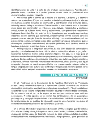 115
identificar puntos de vista y, a partir de ello, producir sus conclusiones. Además, debe
potenciar el uso consciente de la palabra y desarrollar sus destrezas para comunicarse
de manera clara, precisa y relevante.
•	 Un espacio para el disfrute de la lectura y la escritura. La lectura y la escritura
son procesos complejos. Exigen una compleja actividad cognitiva que implica la relación
de diversas acciones textuales, de información y coordinación entre el mundo social,
cultural y afectivo de la y el estudiante. En este sentido, la promoción de estas actividades
debe pasar por comprender los intereses, expectativas, necesidades y contextos
socioculturales de nuestros niños, niñas y adolescentes. Esto permitirá la selección de
textos que los motive. Por otro lado, los docentes debemos leer y escribir con nuestros
discentes, discutir sobre lo que escribimos, autocorregirnos, vivir la escritura como un
proceso para ser ejemplo. Además, incentivar el trabajo cooperativo en el compartir las
producciones escritas, corregirse unos a otros y autocorregirse para comprender que se
escribe para compartir y que lo escrito es siempre perfectible. Esto permitirá motivar el
hábito de la lectura y la escritura desde la acción.
•	 Un espacio para la integración de saberes. El aula como espacio de comunicación
permite y propicia el conocimiento de historia, ciencia, matemática, el arte, la geografía...
Escribimos, hablamos, leemos sobre diferentes tópicos. Por eso, es el lugar para el
encuentro entre diferentes especialistas que pueden aportar ideas el lenguaje particular de
cada una de ellas. Además, deben incluirse encuentros con cultores y cultoras, escritores
y escritoras, abuelos y abuelas, historiadores e historiadoras, artista plástico y todo aquel
o aquella integrante de nuestras comunidades que pueden aportar saberes sobre la
lengua y la producción de cultura. Esto también puede ejecutarse mediante paseos por la
comunidad, visitas a espacios culturales, museos, sitios históricos, entre otros.
ENFOQUE
LENGUA EXTRANJERA
En el Preámbulo de la Constitución de la República Bolivariana de Venezuela
(CRBV, 1999), se destaca la visión de la república en cuanto a “establecer una sociedad
democrática, participativa y protagónica, multiétnica y pluricultural (…)” La diversidad que
caracteriza el país supone complejidad cultural de acuerdo con necesidades e intereses.
De tal manera, que el uso de la lengua, se emplea para satisfacer esas múltiples
necesidades. A estos aportes se les suman las contribuciones de los paradigmas
psicológicos y pedagógicos que asumen la educación como proceso fundamental para
la transformación de los pueblos, de interacción entre los seres humanos y en la que el
contexto cultural como generador de experiencias y saberes.
En el artículo 24 de la Ley Orgánica de Educación (2009), se explica que "El Sistema
Educativo es un conjunto orgánico y estructurado, conformado por niveles y modalidades,
de acuerdo con las etapas de desarrollo humano. Se basa en los postulados de unidad,
corresponsabilidad, interdependencia y flexibilidad. Integra políticas,… para garantizar el
 