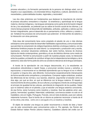 116
proceso educativo y la formación permanente de la persona sin distingo edad, con el
respeto a sus capacidades, a la diversidad étnica, lingüística y cultural, atendiendo a las
necesidades y potencialidades locales, regionales y nacionales".
Las dos citas anteriores son fundamentos que destacan la importancia de orientar
el proceso educativo venezolano e impulsar la enseñanza y aprendizaje de la lengua
materna, idiomas indígenas y las lenguas extranjeras como parte de la formación integral
de las y los estudiantes, se pretende que se valore la función social de los idiomas, y al
mismo tiempo propiciar el desarrollo de habilidades, actitudes, aptitudes y valores que los
formen integralmente, para el desarrollo de un pensamiento crítico, reflexivo y creador y
así fortalecer los procesos de comunicación que potencien el intercambio de saberes y
la interacción con otras personas.
Esta área del conocimiento tiene como propósito el estudio de uno o más idiomas
extranjeros como oportunidad de desarrollar habilidades cognoscitivas y comunicacionales
que permitan la comprensión de códigos lingüísticos distintos a la lengua materna, con los
elementos fonéticos propios de cada idioma. La comprensión y producción oral y escrita,
expresarse, conversar situaciones cotidianas, leer sobre hechos, lecturas de diversos
tópicos de interés contemporáneo, gramática y el uso de distintos idiomas como medio de
comunicación. Permitir la comunicación a partir de nuestras propias voces, la interacción
entre los pueblos y el desafío de contribuir al logro de la independencia tecnológica y de la
soberanía, todo esto forma parte de cómo se concibe la relevancia de la lengua extranjera.
A través de la ejercitación de una lengua desconocida, el y la estudiantes se
autovaloran atreviéndose a repetir frases, a pronunciar sonidos nuevos y extraños, a
equivocarse, a reconocerse en su identidad aprendiendo que su lengua no es ni inferior
ni superior a ninguna otra, solo diferente. Comunicarse cooperativamente interactuando
de forma sencilla entre compañeros y compañeras. Comparar reglas sintácticas, analizar
las diferencias de las normas y sus razones, observar, argumentar al estudiar cómo se
dice algo, por qué se dice, en qué se diferencia con la lengua materna. El respeto y
reconocimiento de otros pueblos, de sus culturas y sus lógicas a través de una lengua bajo
el principio de igualdad de las culturas, permitiendo la integración de los pueblos. Saber
que no estamos solos en el planeta y que al estudiar una lengua estamos conociendo,
de esa forma, seres humanos como nosotros y nosotras. Que las palabras amor, paz,
justicia, hermandad, igualdad, fraternidad, solidaridad, convivencia existen no solo en el
Castellano, sino en Inglés, Portugués, Francés, sino en todo el planeta, pues son valores
netamente humanos. Que lo bonito de un idioma es podernos reconocer a través de él
en los otros y las otras, como uno o una igual a mí y a nosotros y nosotras.
El objeto de estudiar una lengua es poder reconocernos a través de ésta y hacer
uso de este conocimiento para comunicarnos entre sí. Por ejemplo, los Pemón del
Estado Bolívar hablan Pemón (idioma materno), Castellano (idioma del criollo con el
 