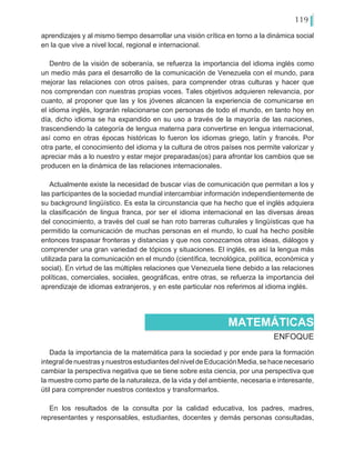 119
aprendizajes y al mismo tiempo desarrollar una visión crítica en torno a la dinámica social
en la que vive a nivel local, regional e internacional.
Dentro de la visión de soberanía, se refuerza la importancia del idioma inglés como
un medio más para el desarrollo de la comunicación de Venezuela con el mundo, para
mejorar las relaciones con otros países, para comprender otras culturas y hacer que
nos comprendan con nuestras propias voces. Tales objetivos adquieren relevancia, por
cuanto, al proponer que las y los jóvenes alcancen la experiencia de comunicarse en
el idioma inglés, lograrán relacionarse con personas de todo el mundo, en tanto hoy en
día, dicho idioma se ha expandido en su uso a través de la mayoría de las naciones,
trascendiendo la categoría de lengua materna para convertirse en lengua internacional,
así como en otras épocas históricas lo fueron los idiomas griego, latín y francés. Por
otra parte, el conocimiento del idioma y la cultura de otros países nos permite valorizar y
apreciar más a lo nuestro y estar mejor preparadas(os) para afrontar los cambios que se
producen en la dinámica de las relaciones internacionales.
Actualmente existe la necesidad de buscar vías de comunicación que permitan a los y
las participantes de la sociedad mundial intercambiar información independientemente de
su background lingüístico. Es esta la circunstancia que ha hecho que el inglés adquiera
la clasificación de lingua franca, por ser el idioma internacional en las diversas áreas
del conocimiento, a través del cual se han roto barreras culturales y lingüísticas que ha
permitido la comunicación de muchas personas en el mundo, lo cual ha hecho posible
entonces traspasar fronteras y distancias y que nos conozcamos otras ideas, diálogos y
comprender una gran variedad de tópicos y situaciones. El inglés, es así la lengua más
utilizada para la comunicación en el mundo (científica, tecnológica, política, económica y
social). En virtud de las múltiples relaciones que Venezuela tiene debido a las relaciones
políticas, comerciales, sociales, geográficas, entre otras, se refuerza la importancia del
aprendizaje de idiomas extranjeros, y en este particular nos referimos al idioma inglés.
ENFOQUE
MATEMÁTICAS
Dada la importancia de la matemática para la sociedad y por ende para la formación
integraldenuestrasynuestrosestudiantesdelniveldeEducaciónMedia,sehacenecesario
cambiar la perspectiva negativa que se tiene sobre esta ciencia, por una perspectiva que
la muestre como parte de la naturaleza, de la vida y del ambiente, necesaria e interesante,
útil para comprender nuestros contextos y transformarlos.
En los resultados de la consulta por la calidad educativa, los padres, madres,
representantes y responsables, estudiantes, docentes y demás personas consultadas,
 