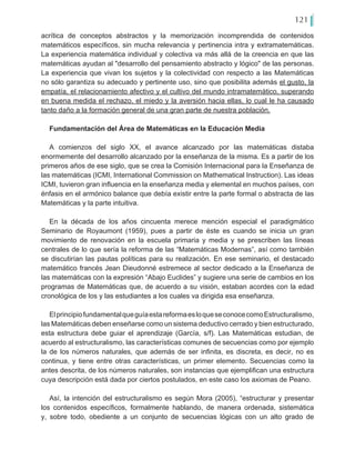 121
acrítica de conceptos abstractos y la memorización incomprendida de contenidos
matemáticos específicos, sin mucha relevancia y pertinencia intra y extramatemáticas.
La experiencia matemática individual y colectiva va más allá de la creencia en que las
matemáticas ayudan al "desarrollo del pensamiento abstracto y lógico" de las personas.
La experiencia que vivan los sujetos y la colectividad con respecto a las Matemáticas
no sólo garantiza su adecuado y pertinente uso, sino que posibilita además el gusto, la
empatía, el relacionamiento afectivo y el cultivo del mundo intramatemático, superando
en buena medida el rechazo, el miedo y la aversión hacia ellas, lo cual le ha causado
tanto daño a la formación general de una gran parte de nuestra población.
Fundamentación del Área de Matemáticas en la Educación Media
A comienzos del siglo XX, el avance alcanzado por las matemáticas distaba
enormemente del desarrollo alcanzado por la enseñanza de la misma. Es a partir de los
primeros años de ese siglo, que se crea la Comisión Internacional para la Enseñanza de
las matemáticas (ICMI, International Commission on Mathematical Instruction). Las ideas
ICMI, tuvieron gran influencia en la enseñanza media y elemental en muchos países, con
énfasis en el armónico balance que debía existir entre la parte formal o abstracta de las
Matemáticas y la parte intuitiva.
En la década de los años cincuenta merece mención especial el paradigmático
Seminario de Royaumont (1959), pues a partir de éste es cuando se inicia un gran
movimiento de renovación en la escuela primaria y media y se prescriben las líneas
centrales de lo que sería la reforma de las “Matemáticas Modernas”, así como también
se discutirían las pautas políticas para su realización. En ese seminario, el destacado
matemático francés Jean Dieudonné estremece al sector dedicado a la Enseñanza de
las matemáticas con la expresión “Abajo Euclides” y sugiere una serie de cambios en los
programas de Matemáticas que, de acuerdo a su visión, estaban acordes con la edad
cronológica de los y las estudiantes a los cuales va dirigida esa enseñanza.
ElprincipiofundamentalqueguíaestareformaesloqueseconocecomoEstructuralismo,
las Matemáticas deben enseñarse como un sistema deductivo cerrado y bien estructurado,
esta estructura debe guiar el aprendizaje (García, s/f). Las Matemáticas estudian, de
acuerdo al estructuralismo, las características comunes de secuencias como por ejemplo
la de los números naturales, que además de ser infinita, es discreta, es decir, no es
continua, y tiene entre otras características, un primer elemento. Secuencias como la
antes descrita, de los números naturales, son instancias que ejemplifican una estructura
cuya descripción está dada por ciertos postulados, en este caso los axiomas de Peano.
Así, la intención del estructuralismo es según Mora (2005), “estructurar y presentar
los contenidos específicos, formalmente hablando, de manera ordenada, sistemática
y, sobre todo, obediente a un conjunto de secuencias lógicas con un alto grado de
 