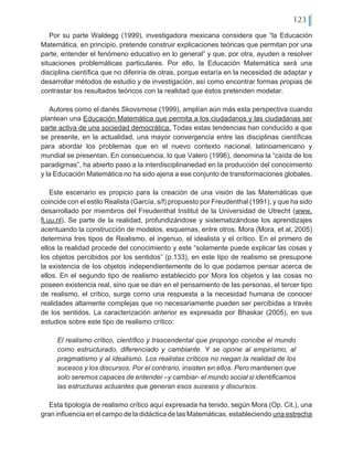 123
Por su parte Waldegg (1999), investigadora mexicana considera que “la Educación
Matemática, en principio, pretende construir explicaciones teóricas que permitan por una
parte, entender el fenómeno educativo en lo general” y que, por otra, ayuden a resolver
situaciones problemáticas particulares. Por ello, la Educación Matemática será una
disciplina científica que no diferiría de otras, porque estaría en la necesidad de adaptar y
desarrollar métodos de estudio y de investigación, así como encontrar formas propias de
contrastar los resultados teóricos con la realidad que éstos pretenden modelar.
Autores como el danés Skovsmose (1999), amplían aún más esta perspectiva cuando
plantean una Educación Matemática que permita a los ciudadanos y las ciudadanas ser
parte activa de una sociedad democrática. Todas estas tendencias han conducido a que
se presente, en la actualidad, una mayor convergencia entre las disciplinas científicas
para abordar los problemas que en el nuevo contexto nacional, latinoamericano y
mundial se presentan. En consecuencia, lo que Valero (1996), denomina la “caída de los
paradigmas”, ha abierto paso a la interdisciplinariedad en la producción del conocimiento
y la Educación Matemática no ha sido ajena a ese conjunto de transformaciones globales.
Este escenario es propicio para la creación de una visión de las Matemáticas que
coincide con el estilo Realista (García, s/f) propuesto por Freudenthal (1991), y que ha sido
desarrollado por miembros del Freudenthal Institut de la Universidad de Utrecht (www.
fi.uu.nl). Se parte de la realidad, profundizándose y sistematizándose los aprendizajes
acentuando la construcción de modelos, esquemas, entre otros. Mora (Mora, et al, 2005)
determina tres tipos de Realismo, el ingenuo, el idealista y el crítico. En el primero de
ellos la realidad procede del conocimiento y este “solamente puede explicar las cosas y
los objetos percibidos por los sentidos” (p.133), en este tipo de realismo se presupone
la existencia de los objetos independientemente de lo que podamos pensar acerca de
ellos. En el segundo tipo de realismo establecido por Mora los objetos y las cosas no
poseen existencia real, sino que se dan en el pensamiento de las personas, el tercer tipo
de realismo, el crítico, surge como una respuesta a la necesidad humana de conocer
realidades altamente complejas que no necesariamente pueden ser percibidas a través
de los sentidos. La caracterización anterior es expresada por Bhaskar (2005), en sus
estudios sobre este tipo de realismo crítico:
El realismo crítico, científico y trascendental que propongo concibe el mundo
como estructurado, diferenciado y cambiante. Y se opone al empirismo, al
pragmatismo y al idealismo. Los realistas críticos no niegan la realidad de los
sucesos y los discursos. Por el contrario, insisten en ellos. Pero mantienen que
solo seremos capaces de entender –y cambiar- el mundo social si identificamos
las estructuras actuantes que generan esos sucesos y discursos.
Esta tipología de realismo crítico aquí expresada ha tenido, según Mora (Op. Cit.), una
gran influencia en el campo de la didáctica de las Matemáticas, estableciendo una estrecha
 