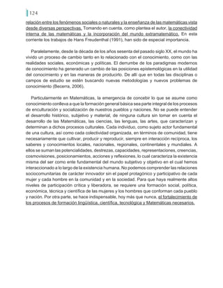 124
relación entre los fenómenos sociales o naturales y la enseñanza de las matemáticas vista
desde diversas perspectivas. Tomando en cuenta, como plantea el autor, la conectividad
interna de las matemáticas y la incorporación del mundo extramatemático. En esta
corriente los trabajos de Hans Freudenthal (1991), han sido de especial importancia.
Paralelamente, desde la década de los años sesenta del pasado siglo XX, el mundo ha
vivido un proceso de cambio tanto en lo relacionado con el conocimiento, como con las
realidades sociales, económicas y políticas. El derrumbe de los paradigmas modernos
de conocimiento ha generado un cambio de las posiciones epistemológicas en la utilidad
del conocimiento y en las maneras de producirlo. De allí que en todas las disciplinas o
campos de estudio se estén buscando nuevas metodologías y nuevos problemas de
conocimiento (Becerra, 2006).
Particularmente en Matemáticas, la emergencia de concebir lo que se asume como
conocimiento conlleva a que la formación general básica sea parte integral de los procesos
de enculturación y socialización de nuestros pueblos y naciones. No se puede entender
el desarrollo histórico, subjetivo y material, de ninguna cultura sin tomar en cuenta el
desarrollo de las Matemáticas, las ciencias, las lenguas, las artes, que caracterizan y
determinan a dichos procesos culturales. Cada individuo, como sujeto actor fundamental
de una cultura, así como cada colectividad organizada, en términos de comunidad, tiene
necesariamente que cultivar, producir y reproducir, siempre en interacción recíproca, los
saberes y conocimientos locales, nacionales, regionales, continentales y mundiales. A
ellos se suman las potencialidades, destrezas, capacidades, representaciones, creencias,
cosmovisiones, posicionamientos, acciones y reflexiones, lo cual caracteriza la existencia
misma del ser como ente fundamental del mundo subjetivo y objetivo en el cual hemos
interaccionado a lo largo de la existencia humana. No podemos comprender las relaciones
sociocomunitarias de carácter innovador sin el papel protagónico y participativo de cada
mujer y cada hombre en la comunidad y en la sociedad. Para que haya realmente altos
niveles de participación crítica y liberadora, se requiere una formación social, política,
económica, técnica y científica de las mujeres y los hombres que conforman cada pueblo
y nación. Por otra parte, se hace indispensable, hoy más que nunca, el fortalecimiento de
los procesos de formación lingüística, científica, tecnológica y Matemáticas necesarios.
 