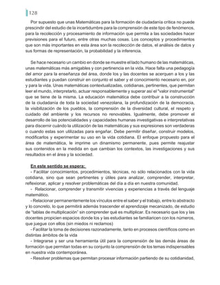 128
Por supuesto que unas Matemáticas para la formación de ciudadanía crítica no puede
prescindir del estudio de la incertidumbre para la comprensión de este tipo de fenómenos,
para la recolección y procesamiento de información que permita a las sociedades hacer
previsiones para el futuro, entre otras muchas cosas. Los conceptos y procedimientos
que son más importantes en esta área son la recolección de datos, el análisis de datos y
sus formas de representación, la probabilidad y la inferencia.
Se hace necesario un cambio en donde se muestre el lado humano de las matemáticas,
unas matemáticas más amigables y con pertinencia en la vida. Hace falta una pedagogía
del amor para la enseñanza del área, donde los y las docentes se acerquen a los y las
estudiantes y puedan construir en conjunto el saber y el conocimiento necesario en, por
y para la vida. Unas matemáticas contextualizadas, cotidianas, pertinentes, que permitan
leer el mundo, interpretarlo, actuar responsablemente y superar así el "valor instrumental"
que se tiene de la misma. La educación matemática debe contribuir a la construcción
de la ciudadanía de toda la sociedad venezolana, la profundización de la democracia,
la visibilización de los pueblos, la comprensión de la diversidad cultural, el respeto y
cuidado del ambiente y los recursos no renovables. Igualmente, debe promover el
desarrollo de las potencialidades y capacidades humanas investigativas e interpretativas
para discernir cuándo la utilización de las matemáticas y sus expresiones son verdaderas
o cuando estas son utilizadas para engañar. Debe permitir diseñar, construir modelos,
modificarlos y experimentar su uso en la vida cotidiana. El enfoque propuesto para el
área de matemática, le imprime un dinamismo permanente, pues permite reajustar
sus contenidos en la medida en que cambian los contextos, las investigaciones y sus
resultados en el área y la sociedad.
En este sentido se espera:
- Facilitar conocimientos, procedimientos, técnicas, no sólo relacionados con la vida
cotidiana, sino que sean pertinentes y útiles para analizar, comprender, interpretar,
reflexionar, aplicar y resolver problemáticas del día a día en nuestra comunidad.
- Relacionar, comprender y transmitir vivencias y experiencias a través del lenguaje
matemático.
- Relacionar permanentemente los vínculos entre el saber y el trabajo, entre lo abstracto
y lo concreto, lo que permitirá además trascender el aprendizaje mecanizado, de estudio
de “tablas de multiplicación” sin comprender qué es multiplicar. Es necesario que los y las
docentes propicien espacios donde los y las estudiantes se familiaricen con los números,
que juegue con ellos (sin miedos ni reclamos)
- Facilitar la toma de decisiones razonadamente, tanto en procesos científicos como en
distintas ámbitos de la vida
- Integrarse y ser una herramienta útil para la comprensión de las demás áreas de
formación que permitan todas en su conjunto la comprensión de los temas indispensables
en nuestra vida contemporánea.
- Resolver problemas que permitan procesar información partiendo de su cotidianidad,
 