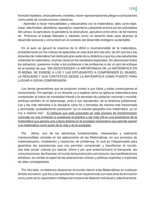 129
formularhipótesis,crearpatrones,modelos,hacer representacionesyllegaraconclusiones
como parte de construcciones colectivas.
- Aprender a hacer manualidades y relacionarlas con la matemática, tales como tejer,
cocer, electricidad, albañilería, repostería, carpintería y despertar el amor por las actividades
del campo, la agricultura, la ganadería, la piscicultura, apicultura entre otros; de tal manera
de Promover el trabajo liberador y valorarlo como un derecho dado para alcanzar el
desarrollo personal y comunitario en el contexto del desarrollo endógeno sustentable.
En el país se generó la creencia de lo difícil e incomprensible de la matemática,
probablemente por los índices de aplazados en esta área año tras año, de ahí que los y las
docentes de matemática han dedicado gran parte de su didáctica a que los y las estudiantes
entiendan la matemática, muchas veces sin los resultados esperados. Sin desconocer todos
los esfuerzos, queremos invitar a los profesores y las profesoras a dar un giro de enfoque
en el sentido de que SIN DESCONOCER LA IMPORTANCIA DE LA MATEMÁTICA EN
SÍ MISMA, SE ENSEÑE A LOS Y LAS ESTUDIANTES A COMPRENDER EL MUNDO,
LA REALIDAD Y SUS CONTEXTOS DESDE LA MATEMÁTICA COMO PUENTE PARA
LLEGAR A DICHA COMPRENSIÓN.
Los temas generadores que se proponen invitan a que todos y todas construyamos el
conocimiento. Por ejemplo, si un docente va a explicar cómo se aplica la matemática para
comprender el índice de mortalidad infantil o la densidad de población nacional o mundial,
participa también en el aprendizaje, junto a sus estudiantes, de la dinámica poblacional.
Los y las más aferrados a la disciplina como fin y formados de manera más fraccionada
y atomizada, probablemente expresarán “yo no estudié geografía sino matemática, yo no
voy a explicar eso”. El enfoque que está propuesto en este proceso de transformación
curricular es una invitación a cuestionar la práctica y ser más útil en una enseñanza de la
matemática que genere una cultura distinta en la sociedad venezolana que permita asumir
a la matemática como parte de la vida y de la sociedad.
Por último, uno de los elementos fundamentales, interesantes y realmente
imprescindibles consiste en las aplicaciones de las Matemáticas, en sus procesos de
matematización, modelación y resolución de problemas, lo cual es indispensable para
garantizar las experiencias que nos permitan comprender y transformar el mundo,
sea éste social, cultural y/o natural. Cómo y por qué existe-funciona el transporte, las
comunicaciones,lasfinanzas,elmundodelaproducciónyelconsumo,lasmanifestaciones
artísticas, sin olvidar el papel de las aclaraciones críticas y políticas explicitas e implícitas
de tales complejidades.
Por otro lado, no debemos despreciar el mundo interior a las Matemáticas en cualquier
ámbito educativo, que los y las estudiantes vivan experiencias con esta área de formación
como parte de la capacidad e inteligencia humana de elaborar individual y colectivamente.
 