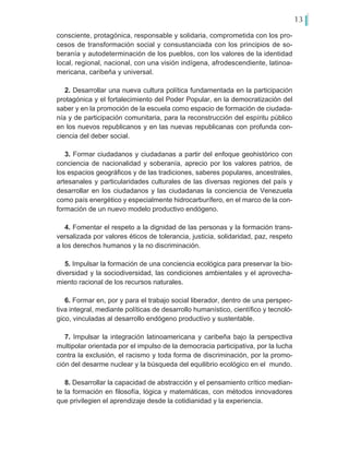 13
consciente, protagónica, responsable y solidaria, comprometida con los pro-
cesos de transformación social y consustanciada con los principios de so-
beranía y autodeterminación de los pueblos, con los valores de la identidad
local, regional, nacional, con una visión indígena, afrodescendiente, latinoa-
mericana, caribeña y universal.
2. Desarrollar una nueva cultura política fundamentada en la participación
protagónica y el fortalecimiento del Poder Popular, en la democratización del
saber y en la promoción de la escuela como espacio de formación de ciudada-
nía y de participación comunitaria, para la reconstrucción del espíritu público
en los nuevos republicanos y en las nuevas republicanas con profunda con-
ciencia del deber social.
3. Formar ciudadanos y ciudadanas a partir del enfoque geohistórico con
conciencia de nacionalidad y soberanía, aprecio por los valores patrios, de
los espacios geográficos y de las tradiciones, saberes populares, ancestrales,
artesanales y particularidades culturales de las diversas regiones del país y
desarrollar en los ciudadanos y las ciudadanas la conciencia de Venezuela
como país energético y especialmente hidrocarburífero, en el marco de la con-
formación de un nuevo modelo productivo endógeno.
4. Fomentar el respeto a la dignidad de las personas y la formación trans-
versalizada por valores éticos de tolerancia, justicia, solidaridad, paz, respeto
a los derechos humanos y la no discriminación.
5. Impulsar la formación de una conciencia ecológica para preservar la bio-
diversidad y la sociodiversidad, las condiciones ambientales y el aprovecha-
miento racional de los recursos naturales.
6. Formar en, por y para el trabajo social liberador, dentro de una perspec-
tiva integral, mediante políticas de desarrollo humanístico, científico y tecnoló-
gico, vinculadas al desarrollo endógeno productivo y sustentable.
7. Impulsar la integración latinoamericana y caribeña bajo la perspectiva
multipolar orientada por el impulso de la democracia participativa, por la lucha
contra la exclusión, el racismo y toda forma de discriminación, por la promo-
ción del desarme nuclear y la búsqueda del equilibrio ecológico en el mundo.
8. Desarrollar la capacidad de abstracción y el pensamiento crítico median-
te la formación en filosofía, lógica y matemáticas, con métodos innovadores
que privilegien el aprendizaje desde la cotidianidad y la experiencia.
 