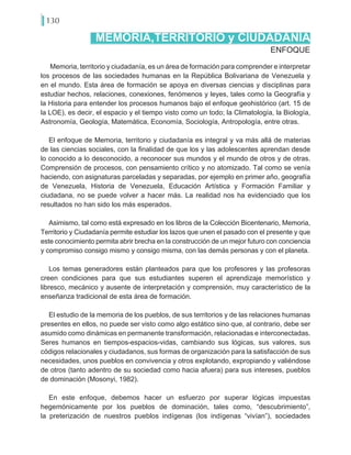 130
Memoria, territorio y ciudadanía, es un área de formación para comprender e interpretar
los procesos de las sociedades humanas en la República Bolivariana de Venezuela y
en el mundo. Esta área de formación se apoya en diversas ciencias y disciplinas para
estudiar hechos, relaciones, conexiones, fenómenos y leyes, tales como la Geografía y
la Historia para entender los procesos humanos bajo el enfoque geohistórico (art. 15 de
la LOE), es decir, el espacio y el tiempo visto como un todo; la Climatología, la Biología,
Astronomía, Geología, Matemática, Economía, Sociología, Antropología, entre otras.
El enfoque de Memoria, territorio y ciudadanía es integral y va más allá de materias
de las ciencias sociales, con la finalidad de que los y las adolescentes aprendan desde
lo conocido a lo desconocido, a reconocer sus mundos y el mundo de otros y de otras.
Comprensión de procesos, con pensamiento crítico y no atomizado. Tal como se venía
haciendo, con asignaturas parceladas y separadas, por ejemplo en primer año, geografía
de Venezuela, Historia de Venezuela, Educación Artística y Formación Familiar y
ciudadana, no se puede volver a hacer más. La realidad nos ha evidenciado que los
resultados no han sido los más esperados.
Asimismo, tal como está expresado en los libros de la Colección Bicentenario, Memoria,
Territorio y Ciudadanía permite estudiar los lazos que unen el pasado con el presente y que
este conocimiento permita abrir brecha en la construcción de un mejor futuro con conciencia
y compromiso consigo mismo y consigo misma, con las demás personas y con el planeta.
Los temas generadores están planteados para que los profesores y las profesoras
creen condiciones para que sus estudiantes superen el aprendizaje memorístico y
libresco, mecánico y ausente de interpretación y comprensión, muy característico de la
enseñanza tradicional de esta área de formación.
El estudio de la memoria de los pueblos, de sus territorios y de las relaciones humanas
presentes en ellos, no puede ser visto como algo estático sino que, al contrario, debe ser
asumido como dinámicas en permanente transformación, relacionadas e interconectadas.
Seres humanos en tiempos-espacios-vidas, cambiando sus lógicas, sus valores, sus
códigos relacionales y ciudadanos, sus formas de organización para la satisfacción de sus
necesidades, unos pueblos en convivencia y otros explotando, expropiando y valiéndose
de otros (tanto adentro de su sociedad como hacia afuera) para sus intereses, pueblos
de dominación (Mosonyi, 1982).
En este enfoque, debemos hacer un esfuerzo por superar lógicas impuestas
hegemónicamente por los pueblos de dominación, tales como, “descubrimiento”,
la preterización de nuestros pueblos indígenas (los indígenas “vivían”), sociedades
ENFOQUE
MEMORIA,TERRITORIO y CIUDADANÍA
 