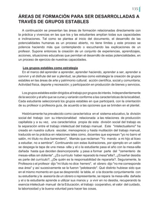 135
ÁREAS DE FORMACIÓN PARA SER DESARROLLADAS A
TRAVÉS DE GRUPOS ESTABLES
A continuación se presentan las áreas de formación relacionadas directamente con
la práctica y vivencias en las que los y las estudiantes amplían todas sus capacidades
e inclinaciones. Tal como se plantea al inicio del documento, el desarrollo de las
potencialidades humanas es un proceso abierto, no tiene límites y este proceso se
potencia haciendo más que contemplando o escuchando las explicaciones de un
profesor. Supone entonces la creación de un conjunto de experiencias, aprendizajes,
acciones, situaciones educativas que permitan el desarrollo de estas potencialidades, en
un proceso de ejercicio de nuestras capacidades.
Los grupos estables como estrategia
En el marco del aprender a aprender, aprender haciendo, aprender a ser, aprender a
convivir y el disfrute del ser a plenitud, se plantea como estrategia la creación de grupos
estables en las áreas de arte y patrimonio cultural; acción científica, social y comunitaria;
Actividad física, deporte y recreación; y participación en producción de bienes y servicios.
Losgruposestablesestándirigidosaltrabajoporgruposdeinterés.Independientemente
de la sección y el año que se curse y variarán conforme a las características de la localidad.
Cada estudiante seleccionará los grupos estables en que participará, con la orientación
de su profesor o profesora guía, de acuerdo a las opciones que se brinden en el plantel.
Históricamente ha prevalecido como característica en el sistema educativo, la división
social del trabajo con su intencionalidad relacionada a las relaciones de producción
capitalista y a su vez, una característica propia de esta división social del trabajo es
la separación entre el trabajo intelectual del trabajo manual. Este "intelectualismo" ha
creado en nuestra cultura escolar, menosprecio y hasta mutilación del trabajo manual,
traducido en la práctica en relaciones tales como, docentes que expresan "yo no barro el
salón, mi título no dice barrendero", Mamás que reclaman "Yo mando a mi hijo al liceo
a estudiar, no a sembrar". Continuando con estas ilustraciones, por ejemplo en un salón
se despega la tapa de una mesa- silla y el o la estudiante pasa el año con la mesa-silla
dañada hasta que deciden desincorporarla y pasa a formar parte del "cementerio de
mesas-sillas sin doliente". ¿Es currículo haber reparado la mesa"silla?, ¿Enseñar desidia
es parte del currículo?, ¿De quién es la responsabilidad de repararla?. Seguramente, la
Profesora o el profesor dijo "mi título no dice herrero", el obrero dijo "no me corresponde
esa área" y así sucesivamente se la fueron "peloteando". Qué distinto hubiese sido que
en el mismo momento en que se desprendió la tabla, el o la docente conjuntamente con
su estudiante y la asesoría de un obrero o representante, se repara la mesa-silla dañada
y el o la estudiante aprende a utilizar sus manos y a vivir en no desidia, recuperando la
esencia intelectual- manual de la Educación, el trabajo cooperativo, el valor del cuidado,
la laboriosidad y la buena voluntad para hacer las cosas.
 