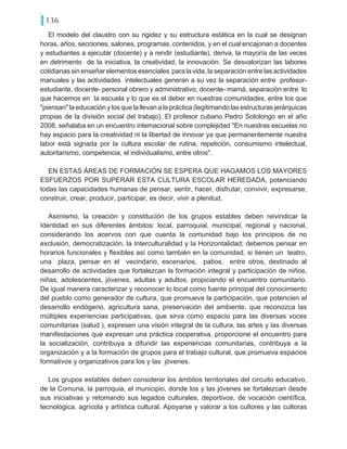 136
El modelo del claustro con su rigidez y su estructura estática en la cual se designan
horas, años, secciones, salones, programas, contenidos, y en el cual encajonan a docentes
y estudiantes a ejecutar (docente) y a rendir (estudiante), deriva, la mayoría de las veces
en detrimento de la iniciativa, la creatividad, la innovación. Se desvalorizan las labores
cotidianas sin enseñar elementos esenciales para la vida, la separación entre las actividades
manuales y las actividades intelectuales generan a su vez la separación entre profesor-
estudiante, docente- personal obrero y administrativo, docente- mamá, separación entre lo
que hacemos en la escuela y lo que es el deber en nuestras comunidades, entre los que
"piensan"laeducaciónylosquelallevanalapráctica(legitimandolasestructurasjerárquicas
propias de la división social del trabajo). El profesor cubano Pedro Sotolongo en el año
2008, señalaba en un encuentro internacional sobre complejidad…"En nuestras escuelas no
hay espacio para la creatividad ni la libertad de innovar ya que permanentemente nuestra
labor está signada por la cultura escolar de rutina, repetición, consumismo intelectual,
autoritarismo, competencia, el individualismo, entre otros".
EN ESTAS ÁREAS DE FORMACIÓN SE ESPERA QUE HAGAMOS LOS MAYORES
ESFUERZOS POR SUPERAR ESTA CULTURA ESCOLAR HEREDADA, potenciando
todas las capacidades humanas de pensar, sentir, hacer, disfrutar, convivir, expresarse,
construir, crear, producir, participar, es decir, vivir a plenitud.
Asimismo, la creación y constitución de los grupos estables deben reivindicar la
Identidad en sus diferentes ámbitos: local, parroquial, municipal, regional y nacional,
considerando los acervos con que cuenta la comunidad bajo los principios de no
exclusión, democratización, la Interculturalidad y la Horizontalidad; debemos pensar en
horarios funcionales y flexibles así como también en la comunidad, si tienen un teatro,
una plaza, pensar en el vecindario, escenarios, patios, entre otros, destinado al
desarrollo de actividades que fortalezcan la formación integral y participación de niños,
niñas, adolescentes, jóvenes, adultas y adultos, propiciando el encuentro comunitario.
De igual manera caracterizar y reconocer lo local como fuente principal del conocimiento
del pueblo como generador de cultura, que promueva la participación, que potencien el
desarrollo endógeno, agricultura sana, preservación del ambiente, que reconozca las
múltiples experiencias participativas, que sirva como espacio para las diversas voces
comunitarias (salud…), expresen una visión integral de la cultura, las artes y las diversas
manifestaciones que expresan una práctica cooperativa, proporcione el encuentro para
la socialización, contribuya a difundir las experiencias comunitarias, contribuya a la
organización y a la formación de grupos para el trabajo cultural, que promueva espacios
formativos y organizativos para los y las jóvenes.
Los grupos estables deben considerar los ámbitos territoriales del circuito educativo,
de la Comuna, la parroquia, el municipio, donde los y las jóvenes se fortalezcan desde
sus iniciativas y retomando sus legados culturales, deportivos, de vocación científica,
tecnológica, agrícola y artística cultural. Apoyarse y valorar a los cultores y las cultoras
 