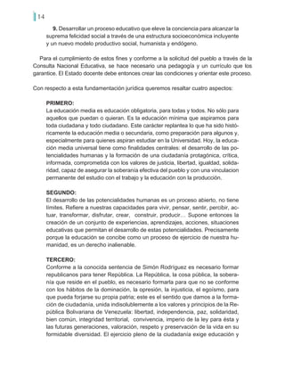 14
9. Desarrollar un proceso educativo que eleve la conciencia para alcanzar la
suprema felicidad social a través de una estructura socioeconómica incluyente
y un nuevo modelo productivo social, humanista y endógeno.
Para el cumplimiento de estos fines y conforme a la solicitud del pueblo a través de la
Consulta Nacional Educativa, se hace necesario una pedagogía y un currículo que los
garantice. El Estado docente debe entonces crear las condiciones y orientar este proceso.
Con respecto a esta fundamentación jurídica queremos resaltar cuatro aspectos:
PRIMERO:
La educación media es educación obligatoria, para todas y todos. No sólo para
aquellos que puedan o quieran. Es la educación mínima que aspiramos para
toda ciudadana y todo ciudadano. Este carácter replantea lo que ha sido histó-
ricamente la educación media o secundaria, como preparación para algunos y,
especialmente para quienes aspiran estudiar en la Universidad. Hoy, la educa-
ción media universal tiene como finalidades centrales: el desarrollo de las po-
tencialidades humanas y la formación de una ciudadanía protagónica, crítica,
informada, comprometida con los valores de justicia, libertad, igualdad, solida-
ridad, capaz de asegurar la soberanía efectiva del pueblo y con una vinculacion
permanente del estudio con el trabajo y la educación con la producción.
SEGUNDO:
El desarrollo de las potencialidades humanas es un proceso abierto, no tiene
límites. Refiere a nuestras capacidades para vivir, pensar, sentir, percibir, ac-
tuar, transformar, disfrutar, crear, construir, producir… Supone entonces la
creación de un conjunto de experiencias, aprendizajes, acciones, situaciones
educativas que permitan el desarrollo de estas potencialidades. Precisamente
porque la educación se concibe como un proceso de ejercicio de nuestra hu-
manidad, es un derecho inalienable.
TERCERO:
Conforme a la conocida sentencia de Simón Rodríguez es necesario formar
republicanos para tener República. La República, la cosa pública, la sobera-
nía que reside en el pueblo, es necesario formarla para que no se conforme
con los hábitos de la dominación, la opresión, la injusticia, el egoísmo, para
que pueda forjarse su propia patria; este es el sentido que damos a la forma-
ción de ciudadanía, unida indisolublemente a los valores y principios de la Re-
pública Bolivariana de Venezuela: libertad, independencia, paz, solidaridad,
bien común, integridad territorial, convivencia, imperio de la ley para ésta y
las futuras generaciones, valoración, respeto y preservación de la vida en su
formidable diversidad. El ejercicio pleno de la ciudadanía exige educación y
 