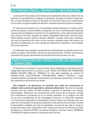 140
ACTIVIDAD FÍSICA, DEPORTE Y RECREACIÓN
La Educación Física utiliza como medios para el desarrollo personal y colectivo de las
personas: la actividad física, el deporte, la recreación, el juego y la danza. En este sen-
tido, se está reforzando el área de formación de Educación física con la conformación
en los liceos de grupos estables de deportes y espacios específicos para la recreación.
En esta área de formación los y las estudiantes podrán participar en equipos de de-
portes de conjunto, convencionales y emergentes, así como manifestaciones colectivas
urbanas hacia el despliegue corporal con o sin implementos, como medio de adecuación
física hacia el vivir bien. Equipos de voleibol, basquetbol (baloncesto), tenis de mesa,
futbol, futbolito, beisbol, ciclismo, natación, atletismo, canotaje, entre otros, resaltando
de nuevo la importancia de contar con los recursos naturales propios del entorno, los
recursos e instalaciones con que cuentan las instituciones educativas y comunidades
del circuito educativo.
Es importante que participen activamente en entrenamientos y prácticas que se con-
creten en juegos, intercambios, torneos de forma permanente. También se destaca la
importancia de grupos permanentes de actividad física para la salud y la vida.
PARTICIPACIÓN EN PRODUCCIÓN DE BIENES
Y SERVICIOS
En esta área se organizan lo que los liceos vienen trabajando en educación para el
trabajo.Esta denominación se cambia ya que TODAS LAS ÁREAS DE FORMACIÓN
DEBEN EDUCAR PARA EL TRABAJO. En esta área específica se enseña LA
AGRICULTURA, ELECTRICIDAD, CONTABILIDAD, DIBULO TÉCNICO y todas
aquellas subáreas que trabajan nuestros liceos, por supuesto, pasando por una revisión
de la pertinencia sociocultural que tienen.
Con respecto a la agricultura, es menester que todas las instituciones la
trabajen como asunto de seguridad y soberanía alimentaria. Tanto en las escuelas
urbanas como las rurales, se debe fomentar y practicar la agricultura con enfoque
agroecológico. Reflexionar con pensamiento crítico acerca de la situación mundial
de la alimentación (convertida hoy en el modelo capitalista, en un negocio más allá
de ser para la satisfacción de las necesidades humanas). La Producción desatada
y el consumismo desmedido, el desequilibro entre el exceso de alimentos para una
parte de la humanidad y la hambruna existente en otra parte de la humanidad, sumado
al desequilibrio ecológico que ésto ha significado, al punto de que está en riesgo la
preservación de la vida y del planeta mismo. Como se promueve en el Programa Todas
las Manos a la Siembra (PTMS), es sembrar hortalizas, verduras, frutas y SEMBRAR
CONCIENCIA desde el ejercicio y la práctica de la siembra.
 