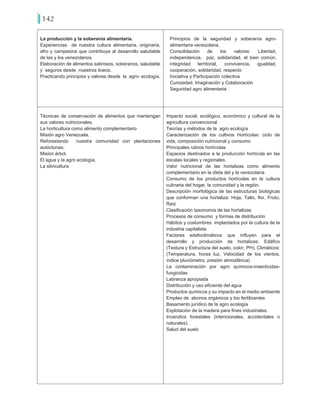 142
La producción y la soberanía alimentaria.
Experiencias de nuestra cultura alimentaria, originaria,
afro y campesina que contribuye al desarrollo saludable
de las y los venezolanos.
Elaboración de alimentos sabrosos, soberanos, saludable
y seguros desde nuestros liceos.
Practicando principios y valores desde la agro- ecología.
Principios de la seguridad y soberanía agro-
alimentaria venezolana.
Consolidación de los valores: Libertad,
independencia, paz, solidaridad, el bien común,
integridad territorial, convivencia, igualdad,
cooperación, solidaridad, respecto
Iniciativa y Participación colectiva
Curiosidad, Imaginación y Colaboración
Seguridad agro alimentaria
Técnicas de conservación de alimentos que mantengan
sus valores nutricionales.
La horticultura como alimento complementario
Misión agro Venezuela.
Reforestando nuestra comunidad con plantaciones
autóctonas.
Misión árbol.
El agua y la agro ecología.
La silvicultura
Impacto social, ecológico, económico y cultural de la
agricultura convencional
Teorías y métodos de la agro ecología
Caracterización de los cultivos Hortícolas: ciclo de
vida, composición nutricional y consumo
Principales rubros hortícolas
Espacios destinados a la producción hortícola en las
escalas locales y regionales.
Valor nutricional de las hortalizas como alimento
complementario en la dieta del y la venezolana
Consumo de los productos hortícolas en la cultura
culinaria del hogar, la comunidad y la región.
Descripción morfológica de las estructuras biológicas
que conforman una hortaliza: Hoja, Tallo, flor, Fruto,
Raíz
Clasificación taxonomía de las hortalizas
Procesos de consumo y formas de distribución
Hábitos y costumbres implantados por la cultura de la
industria capitalista
Factores edafoclimáticos que influyen para el
desarrollo y producción de hortalizas: Edáfico
(Textura y Estructura del suelo, color, PH), Climáticos:
(Temperatura, horas luz, Velocidad de los vientos,
índice pluviómetro, presión atmosférica)
La contaminación por agro químicos-insecticidas-
fungicidas
Labranza apropiada
Distribución y uso eficiente del agua
Productos químicos y su impacto en el medio ambiente
Empleo de abonos orgánicos y bio fertilizantes
Basamento jurídico de la agro ecología
Explotación de la madera para fines industriales.
Incendios forestales (intencionales, accidentales o
naturales).
Salud del suelo
 