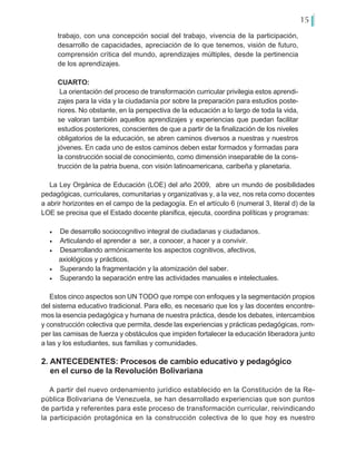 15
trabajo, con una concepción social del trabajo, vivencia de la participación,
desarrollo de capacidades, apreciación de lo que tenemos, visión de futuro,
comprensión crítica del mundo, aprendizajes múltiples, desde la pertinencia
de los aprendizajes.
CUARTO:
La orientación del proceso de transformación curricular privilegia estos aprendi-
zajes para la vida y la ciudadanía por sobre la preparación para estudios poste-
riores. No obstante, en la perspectiva de la educación a lo largo de toda la vida,
se valoran también aquellos aprendizajes y experiencias que puedan facilitar
estudios posteriores, conscientes de que a partir de la finalización de los niveles
obligatorios de la educación, se abren caminos diversos a nuestras y nuestros
jóvenes. En cada uno de estos caminos deben estar formados y formadas para
la construcción social de conocimiento, como dimensión inseparable de la cons-
trucción de la patria buena, con visión latinoamericana, caribeña y planetaria.
La Ley Orgánica de Educación (LOE) del año 2009, abre un mundo de posibilidades
pedagógicas, curriculares, comunitarias y organizativas y, a la vez, nos reta como docentes
a abrir horizontes en el campo de la pedagogía. En el artículo 6 (numeral 3, literal d) de la
LOE se precisa que el Estado docente planifica, ejecuta, coordina políticas y programas:
•	 De desarrollo sociocognitivo integral de ciudadanas y ciudadanos.
•	 Articulando el aprender a ser, a conocer, a hacer y a convivir.
•	 Desarrollando armónicamente los aspectos cognitivos, afectivos,
axiológicos y prácticos.
•	 Superando la fragmentación y la atomización del saber.
•	 Superando la separación entre las actividades manuales e intelectuales.
Estos cinco aspectos son UN TODO que rompe con enfoques y la segmentación propios
del sistema educativo tradicional. Para ello, es necesario que los y las docentes encontre-
mos la esencia pedagógica y humana de nuestra práctica, desde los debates, intercambios
y construcción colectiva que permita, desde las experiencias y prácticas pedagógicas, rom-
per las camisas de fuerza y obstáculos que impiden fortalecer la educación liberadora junto
a las y los estudiantes, sus familias y comunidades.
2. ANTECEDENTES: Procesos de cambio educativo y pedagógico
en el curso de la Revolución Bolivariana
A partir del nuevo ordenamiento jurídico establecido en la Constitución de la Re-
pública Bolivariana de Venezuela, se han desarrollado experiencias que son puntos
de partida y referentes para este proceso de transformación curricular, reivindicando
la participación protagónica en la construcción colectiva de lo que hoy es nuestro
 