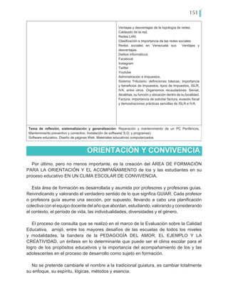 151
Ventajas y desventajas de la topología de redes.
Cableado de la red.
Redes LAN.
Clasificación e Importancia de las redes sociales.
Redes sociales en Venezuela sus Ventajas y
desventajas.
Delitos informáticos.
Facebook
Instagram
Twitter
Youtube
Administración e Impuestos.
Sistema Tributario: definiciones básicas, importancia
y beneficios de Impuestos, tipos de Impuestos, ISLR,
IVA, entre otros. Organismos recaudadores: Seniat,
Alcaldías, su función y ubicación dentro de su localidad.
Factura, importancia de solicitar factura, evasión fiscal
y demostraciones prácticas sencillas de ISLR e IVA.
Tema de reflexión, sistematización y generalización: Reparación y mantenimiento de un PC Periféricos,
Mantenimiento preventivo y correctivo. Instalación de software( S.O. y programas)
Software educativo. Diseño de páginas Web. Materiales educativos computarizados
Por último, pero no menos importante, es la creación del ÁREA DE FORMACIÓN
PARA LA ORIENTACIÓN Y EL ACOMPAÑAMIENTO de los y las estudiantes en su
proceso educativo EN UN CLIMA ESCOLAR DE CONVIVENCIA.
Esta área de formación es desarrollada y asumida por profesores y profesoras guías.
Reivindicando y valorando el verdadero sentido de lo que signfica GUIAR. Cada profesor
o profesora guía asume una sección, por supuesto, llevando a cabo una planificación
colectiva con el equipo docente del año que abordan, estudiando, valorando y considerando
el contexto, el período de vida, las individualidades, diversidades y el género.
El proceso de consulta que se realizó en el marco de la Evaluación sobre la Calidad
Educativa, arrojó, entre los mayores desafíos de las escuelas de todos los niveles
y modalidades, la bandera de la PEDAGOGÍA DEL AMOR, EL EJEMPLO Y LA
CREATIVIDAD, un énfasis en lo determinante que puede ser el clima escolar para el
logro de los propósitos educativos y la importancia del acompañamiento de los y las
adolescentes en el proceso de desarrollo como sujeto en formación.
No se pretende cambiarle el nombre a la tradicional guiatura, es cambiar totalmente
su enfoque, su espíritu, lógicas, métodos y esencia.
ORIENTACIÓN Y CONVIVENCIA
 