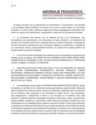 154
El equipo docente con la participación de estudiantes e incorporando a las familias
y comunidades deben planificar en función de lo que se quiere lograr en el proceso
educativo, en este sentido, reiteramos algunas premisas pedagógicas importantes para
tomar en cuenta en la planificación, organización y ejecución de los planes de trabajo:
•	 La vinculación del estudio con la realidad de las y los estudiantes. Sus
necesidades, sus sentimientos, sus emociones, su hacer cotidiano. La vinculación del
estudio con la transformación de su realidad local y su entorno inmediato, considerando
en todo momento la perspectiva de la formación integral de ciudadanas y ciudadanos
con conciencia crítica y responsabilidad histórica. Su papel como sujetos políticos de
transformación social de la realidad.
•	 Un currículo donde el abordaje de contenidos sea una necesidad y consecuencias
directas de los procesos, NO COMO FÍN EN SÍ MISMOS SINO COMO MEDIO PARA
GARANTIZAR EL DESARROLLO DE LOS PROCESOS HUMANOS EN EL APRENDER
A SER, A SABER, A HACER Y A CONVIVIR.
•	 Cada área de formación debe poder lograr en los y las estudiantes la capacidad
de DEFINIR, COMPRENDER, INTERPRETAR, APLICAR, PRODUCIR, TOMAR
DECISIONES, PENSAR DE MANERA CRÍTICA, RESOLVER PROBLEMAS, ACTUAR
EN DIFERENTES SITUACIONES Y DISTINTOS CONTEXTOS, CREAR, DISFRUTAR,
REFLEXIONAR, EXPRESARSE, TRANSFORMAR Y SEGUIR APRENDIENDO EN EL
RESTO DE SUS VIDAS.
•	 Las estrategias varían según LAS INTENCIONALIDADES PEDAGÓGICAS, desde
lo cotidiano, lo sencillo, lo útil, combinando temas generadores, seleccionando referentes
teórico prácticos que cobran sentido cuando son utilizados y aplicados para la resolución
de un problema, para responder a una necesidad o interés de los y las estudiantes,
para diagnosticar o caracterizar un hecho o una situación en el contexto. Que cada
profesor o profesora planifica estrategias (proyectos, seminarios, visitas, exposiciones,
grupos estables, videoforos, experimentos, entre otras) que permitan conectar a los y las
estudiantes con sus realidades (local, regional, nacional, mundial). Tomar como referencia
y apoyarse en la Colección Bicentenario cuyos textos presentan una diversidad de temas
y contenidos integradores que trascienden lo abstracto y conectan a los y las estudiantes
en la realidad concreta y aplicaciones en y para la vida. Es importante que las estrategias
propicien y favorezcan el disfrute, el gusto por aprender. Respetar y reconocer el contexto
Abanico de posibilidades metodológicas a partir
de los propósitos e intencionalidades pedagógicas
ABORDAJE PEDAGÓGICO
 