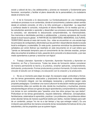 155
social y cultural de los y las adolescentes y jóvenes es necesario y fundamental para
favorecer, acompañar y facilitar el pleno desarrollo de la personalidad y la ciudadanía
desde el entorno real.
•	 Ir de lo Conocido a lo desconocido: La Contextualización es una metodología
centrada en procesos no en contenidos, donde el conocimiento y saberes cobran sentido
desde el contexto conocido, el niño y la niña construyen y desarrollan su seguridad
y confianza desde lo conocido, incluyendo el Idioma Materno. En la medida que los y
las estudiantes aprenden a aprender y desarrollan sus procesos sociocognitivos (desde
lo conocido), van abordando lo desconocido comprendiéndolo, no memorizándolo.
Sus memorias e identidades permiten a adolescentes y jóvenes apropiarse del mundo
desde lo local hacia lo global. A PARTIR DE SU IDENTIDAD, MEMORIAS, CULTURAS,
TERRITORIO aborda el resto del mundo. Sus vidas se encuentran en una escala bajo
los principios de contigüidad y afectividad que les permite ir desarrollando desde la escala
local lo endógeno y sustentable. En este punto, queremos reivindicar los planteamientos
señalados por simón Bolívar (ya reseñado en este documento) en el cual reitera que
"Jamás es demasiado temprano para el conocimiento de las ciencias exactas, porque
ellas nos enseñan el análisis en todo, pasando de lo conocido a lo desconocido, y por ese
medio aprendemos a pensar y raciocinar con lógica".
•	 Trabajo Liberador: Aprender a Aprender, Aprender Haciendo y Aprender en
Colectivo, en Paz y Convivencia. Todas las áreas de formación deben considerar
de manera permanente la teoría y la práctica, enseñar aplicando, comprendiendo,
disfrutando, produciendo. Formar produciendo y producir formando. En todo momento
vincular el estudio con el trabajo y la educación con la creación y la producción.
•	 No es un momento para dejar de exigir. Es necesario exigir, profundizar y formar,
con los temas generadores adecuados y propiciando las experiencias indispensables
para la formación integral, con las estrategias necesarias y pertinentes según cada
propósito pedagógico. Considerar una nueva cultura en la educación media que garantice
conocimientos útiles con sentido de vida, donde los muchachos y muchachas, jóvenes
estudiantes lleguen al liceo con ganas de seguir aprendiendo y comprendiendo su realidad.
Los temas no son contenidos para "pasarlos unos tras otros porque hay que darlos".
Profundizar en los temas generadores, requiere detenerse, reflexionar, conceptualizar,
familiarizarse, sistematizar lo aprendido, practicar. Los profesores y las profesoras deben
evitar abordar temas de manera superficial (darlos por darlos, mandar trabajos para salir
de un contenido, porque "no me va a dar tiempo y hay que entregar notas"). Es una
invitación para planificar de manera consciente de las necesidades formativas de los y las
estudiantes y de los propósitos que se quieren lograr.
 