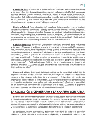 159
Contexto Social: Avanzar en la construcción de la historia social de la comunidad
y del liceo. ¿Qué tipo de servicios públicos existen en la comunidad? ¿Qué programas
sociales existen? (Salud, vivienda, educación, adulto y adulta mayor, alimentación,
transporte). Cuál es la población desocupada y excluida, que sectores sociales existen
en la comunidad. ¿Cuál sería el papel del liceo para favorecer la pertinencia social?
¿Participas en un programa social? ¿De qué manera?.
Contexto Cultural: Reconstrucción histórica cultural de la comunidad, conocer el origen
de los habitantes de la comunidad y de los y las estudiantes (andinos, llaneros, indígenas,
afrodescendiente, zulianos, orientales. Conocer las prácticas culturales (gastronómicas,
musicales, mágico religiosas, costumbres, tradición, lenguaje) ¿El calendario escolar se
corresponde y es pertinente con el contexto cultural de la comunidad? ¿Cuál sería el
papel del liceo para favorecer la pertinencia cultural de la comunidad?
Contexto ambiental: Reconocer y reconstruir la historia ambiental de la comunidad
y del liceo. ¿Cómo era el ambiente antes de la ocupación de la comunidad? (montañas,
ríos, quebradas, fauna, flora- vegetación, clima), ¿Cómo es el ambiente después de la
ocupación por parte de la comunidad?, ¿Existen zonas de protección natural o de riesgo
ambiental?, ¿Cómo y qué tipo de contaminación existe en la comunidad, producida
por quién o quiénes?, ¿Existen experiencias educativas comunitarias ambientales y
ecológicas?,¿Elcalendarioescolaresadaptadoalascondicionesgeográficasambientales
de la comunidad?, ¿Cuál sería el papel del liceo en la potenciación y en favorecer el
contexto ambiental?, ¿Cuántos grupos ambientalistas existen en la comunidad y si el
liceo participa en ellos?.
Contexto Político: Reconstruir la historia política de la comunidad, ¿Qué tipo de
organizaciones han existido y existen en la comunidad? ¿Cómo se toman las decisiones
respecto a los intereses colectivos de la comunidad? ¿Cuáles han sido las luchas
organizadas acontecidas en la comunidad? ¿Qué estrategias desarrollan para articularse
con los gobiernos locales, municipales, regionales y nacionales? ¿Participa la comunidad
en los acuerdos de convivencia en la comunidad y en el liceo? ¿Cuál sería el papel del
liceo como centro de transformación e integración comunitaria?.
Estamosantelanecesidadimperiosadefortalecerunaeducaciónmediacrítica,liberadora
e integradora de todas las áreas de formación. Son muchos los retos y caminos por andar
en este proceso de transformación curricular en la República Bolivariana de Venezuela. En
este sentido queremos reivindicar y fortalecer el trabajo que realizan docentes venezolanos
y venezolanas en la elaboración y producción de los libros de la colección bicentenario.
La concepción, diseño, elaboración y distribución de los libros de texto de la colección
bicentenario, está orientado a la formación sociopolítica, la visión crítica del mundo, la
LA COLECCIÓN BICENTENARIO Y LA CANAIMA EDUCATIVA
 