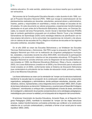 16
sistema educativo. En este sentido, adelantamos una breve reseña que no pretende
ser exhaustiva.
Del proceso de la Constituyente Educativa llevado a cabo durante el año 1999, sur-
gió el Proyecto Educativo Nacional (PEN, 1999) que recoge la sistematización de los
planteamientos realizados por docentes, estudiantes, personal obrero y administrativo,
madres, padres y responsables en asambleas y mesas de trabajo en escuelas de los
24 estados. En este documento se valoran propuestas y experiencias transformadoras
planteadas en el país antes de la Revolución Bolivariana, tales como, en Ciencias So-
ciales, la creación del área Pensamiento, Acción Social e Identidad Nacional (PASIN)
bajo el contexto geohistórico propuesto por el profesor Ramón Tovar y las Unidades
Generadoras de Aprendizaje (UGA) como estrategia didáctica de planificación con te-
mas propios del entorno y de la comunidad; las experiencias de inclusión y de educa-
ción en valores de las escuelas de Fe y Alegría e iniciativas de escuelas en las regiones
(escuelas solidarias, escuelas integrales).
En el año 2000 se crean las Escuelas Bolivarianas y se fortalecen las Escuelas
Técnicas Robinsonianas y Zamoranas. Del PEN surge la propuesta del Proyecto Pe-
dagógico Nacional que inicia con la realización de congresos pedagógicos municipa-
les, estadales y nacionales durante los años 2004-2006, reivindicando la participación
protagónica y la construcción colectiva en las propuestas educativas. El Proyecto Pe-
dagógico Nacional se concibe entonces como la integración de las Escuelas Bolivaria-
nas (creadas en 1999), las Misiones Educativas (Robinson, Ribas y Sucre, creadas en
2003), los Liceos Bolivarianos (creados en el 2004) y los Simoncitos para la educación
inicial (creados en el 2005), conformando todos el Sistema de Educación Bolivariana
(que contemplaría la articulación de los niveles de educación inicial, primaria y media,
junto a las Misiones Educativas).
Los liceos bolivarianos se crean con la orientación de “romper con la estructura tradicional,
transformar la escuela bajo la concepción de la construcción colectiva de los componentes
organizativos, pedagógicos y administrativos, donde participan estudiantes, docentes, admi-
nistrativos, obreros, representantes y otros integrantes de la comunidad” (MED, 2007). El plan
de los liceos bolivarianos se denominó “Adolescencia y Juventud para el Desarrollo Endógeno
y Soberano”, reivindicando un enfoque inter y transdisciplinario a través de áreas, seminarios
de investigación y elaboración de proyectos socioproductivos como estrategias pedagógicas y
metodológicas para conocer la realidad y en la búsqueda de la integración del conocimiento.
El entonces Viceministro de Asuntos Educativos, Armando Rojas, en el Segundo Con-
greso Pedagógico (2005), manifestó la necesidad de “romper con las viejas estructuras
arcaicas, realizar transformaciones curriculares profundas que conlleven a la construcción
colectiva de un currículo contextualizado y orientado a formar al ser social para la nueva
república” (MED, 2005).
 