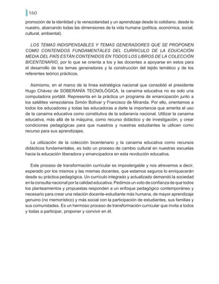160
promoción de la identidad y la venezolanidad y un aprendizaje desde lo cotidiano, desde lo
nuestro, abarcando todas las dimensiones de la vida humana (política, económica, social,
cultural, ambiental).
LOS TEMAS INDISPENSABLES Y TEMAS GENERADORES QUE SE PROPONEN
COMO CONTENIDOS FUNDAMENTALES DEL CURRICULO DE LA EDUCACIÓN
MEDIA DEL PAÍS ESTÁN CONTENIDOS EN TODOS LOS LIBROS DE LA COLECCIÓN
BICENTENARIO, por lo que se orienta a los y las docentes a apoyarse en estos para
el desarrollo de los temas generadores y la construcción del tejido temático y de los
referentes teórico prácticos.
Asimismo, en el marco de la línea estratégica nacional que consolidó el presidente
Hugo Chávez de SOBERANÍA TECNOLÓGICA, la canaima educativa no es solo una
computadora portátil. Representa en la práctica un programa de emancipación junto a
los satélites venezolanos Simón Bolívar y Francisco de Miranda. Por ello, orientamos a
todos los educadores y todas las educadoras a darle la importancia que amerita el uso
de la canaima educativa como constitutiva de la soberanía nacional. Utilizar la canaima
educativa, más allá de la máquina, como recurso didáctico y de investigación, y crear
condiciones pedagógicas para que nuestros y nuestras estudiantes la utilicen como
recurso para sus aprendizajes.
La utilización de la colección bicentenario y la canaima educativa como recursos
didácticos fundamentales, es todo un proceso de cambio cultural en nuestras escuelas
hacia la educación liberadora y emancipadora en esta revolución educativa.
Este proceso de transformación curricular es impostergable y nos atrevemos a decir,
esperado por los mismos y las mismas docentes, que estamos seguros lo enriquecerán
desde su práctica pedagógica. Un currículo integrado y actualizado demandó la sociedad
en la consulta nacional por la calidad educativa. Pedimos un voto de confianza de que todos
los planteamientos y propuestas responden a un enfoque pedagógico contemporáneo y
necesario para crear una relación docente-estudiante más humana, de mayor aprendizaje
genuino (no memorístico) y más social con la participación de estudiantes, sus familias y
sus comunidades. Es un hermoso proceso de transformación curricular que invita a todos
y todas a participar, proponer y convivir en él.
 