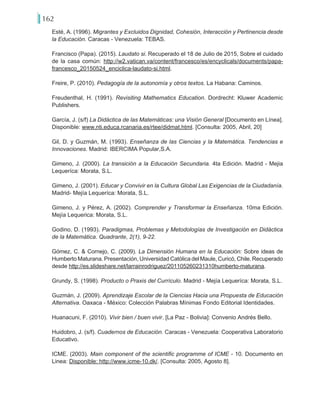 162
Esté, A. (1996). Migrantes y Excluidos Dignidad, Cohesión, Interacción y Pertinencia desde
la Educación. Caracas - Venezuela: TEBAS.
Francisco (Papa). (2015). Laudato si. Recuperado el 18 de Julio de 2015, Sobre el cuidado
de la casa común: http://w2.vatican.va/content/francesco/es/encyclicals/documents/papa-
francesco_20150524_enciclica-laudato-si.html.
Freire, P. (2010). Pedagogía de la autonomía y otros textos. La Habana: Caminos.
Freudenthal, H. (1991). Revisiting Mathematics Education. Dordrecht: Kluwer Academic
Publishers.
García, J. (s/f) La Didáctica de las Matemáticas: una Visión General [Documento en Línea].
Disponible: www.nti.educa.rcanaria.es/rtee/didmat.html. [Consulta: 2005, Abril, 20]
Gil, D. y Guzmán, M. (1993). Enseñanza de las Ciencias y la Matemática. Tendencias e
Innovaciones. Madrid: IBERCIMA Popular,S.A.
Gimeno, J. (2000). La transición a la Educación Secundaria. 4ta Edición. Madrid - Mejia
Lequeríca: Morata, S.L.
Gimeno, J. (2001). Educar y Convivir en la Cultura Global Las Exigencias de la Ciudadanía.
Madrid- Mejía Lequeríca: Morata, S.L.
Gimeno, J. y Pérez, A. (2002). Comprender y Transformar la Enseñanza. 10ma Edición.
Mejía Lequerica: Morata, S.L.
Godino, D. (1993). Paradigmas, Problemas y Metodologías de Investigación en Didáctica
de la Matemática. Quadrante, 2(1), 9-22.
Gómez, C. & Cornejo, C. (2009). La Dimensión Humana en la Educación: Sobre ideas de
Humberto Maturana. Presentación, Universidad Católica del Maule, Curicó, Chile. Recuperado
desde http://es.slideshare.net/larrainrodriguez/201105260231310humberto-maturana.
Grundy, S. (1998). Producto o Praxis del Currículo. Madrid - Mejía Lequeríca: Morata, S.L.
Guzmán, J. (2009). Aprendizaje Escolar de la Ciencias Hacia una Propuesta de Educación
Alternativa. Oaxaca - México: Colección Palabras Mínimas Fondo Editorial Identidades.
Huanacuni, F. (2010). Vivir bien / buen vivir. [La Paz - Bolivia]: Convenio Andrés Bello.
Huidobro, J. (s/f). Cuadernos de Educación. Caracas - Venezuela: Cooperativa Laboratorio
Educativo.
ICME. (2003). Main component of the scientific programme of ICME - 10. Documento en
Linea: Disponible: http://www.icme-10.dk/. [Consulta: 2005, Agosto 8].
 