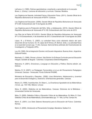 163
LaCueva, A. (1985). Rutinas ago(s)tadoras: enseñando y aprendiendo en la escuela.
Bravo, L. (Comp.): Lecturas de educación y currículo. Caracas: Biosfera.
Ley Orgánica de Deporte, Actividad Física y Educación Física. (2011). Gaceta Oficial de la
República Bolivariana de Venezuela Nº39741. Caracas.
Ley Orgánica de Educación. (2009). Gaceta Oficial de República Bolivariana de Venezuela
Nº 5.929. Extraordinario del 15 de Agosto de 2009.
Ley Orgánica para la Protección del Niño, Niña, y Adolescente. (2015). Gaceta Oficial de
República Bolivariana de Venezuela Nº 6.185. Extraordinario del 8 de Junio de 2015
Ley Plan de la Patria 2013-2019. Gaceta Oficial de República Bolivariana de Venezuela
Nº  6.118 Extraordinario, 4 de diciembre de 2013. Extraordinario del 15 de Agosto de 2009.
López, R. y D´Amico, C. (2007). La actividad física como elemento básico del sano
desarrollo del ser humano. En. R. López de D´Amico y R. Bolívar. (Eds.). La actividad física
en el esarrollo humano (pp. 11-25). Caracas: Serie de libros arbitrado del Vicerrectorado de
Investigación y Postgrado UPEL.
Lus, M. (1995). De la Integración Escolar a la Escuela Integradora. Buenos Aires - Argentina:
Editorial Paidos.
Machado, C. (1996). Pensar y Actuar. 2da Edición Un Enfoque Curricular para la Educación
Integral. Santafé de Bogotá - Colombia: Cooperativa Editorial Magisterio.
Maturana, H. (2001). Emociones y Lenguaje en Educación y Política. Decima edición. ed.
Dolmen.
Medina, R. D. (2007). La Pedagogía Tecnocrática a la Luz del Pensamiento Pedagógico
Universal. Caracas - Venezuela: Fondo Editorial IPASME.
Ministerio de Educación y Deportes,. (2006). Liceo Bolivariano, Adolescencia y Juventud
para el Desarrollo Endógeno y Soberano: Orientaciones generales. Caracas.
Moore, D. (1999). Incertidumbre. En Steen L, La Enseñanza Agradable de las Matemáticas
(1st ed., pp. 103-148). México: Limusa
Mora, D. (2002). Didáctica de las Matemáticas. Caracas: Ediciones de la Biblioteca -
Universidad Central de Venezuela.
Mora, D. (2005). Didáctica Crítica y Educación Crítica de las Matemáticas. En Mora, D. Coor.
Didáctica Crítica de las Matemáticas y Etnomatemática (pp. 17- 164). La Paz: Campo Iris.
Morín, E. (2001). Los Siete Saberes Necesarios para la Educación del Futuro. Colombia:
Nomos.
Morín, E. (2005). Introducción al Pensamiento Complejo. Barcelona: Gedisa C.A.
 