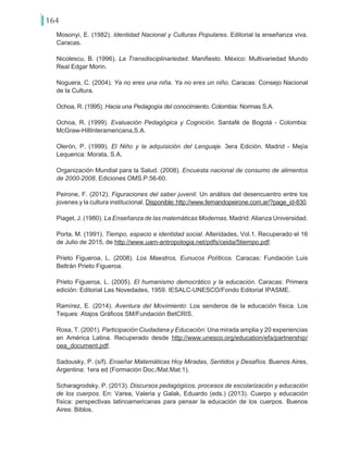 164
Mosonyi, E. (1982). Identidad Nacional y Culturas Populares. Editorial la enseñanza viva.
Caracas.
Nicolescu, B. (1996). La Transdisciplinariedad. Manifiesto. México: Multivariedad Mundo
Real Edgar Morin.
Noguera, C. (2004). Ya no eres una niña. Ya no eres un niño. Caracas: Consejo Nacional
de la Cultura.
Ochoa, R. (1995). Hacia una Pedagogía del conocimiento. Colombia: Normas S.A.
Ochoa, R. (1999). Evaluación Pedagógica y Cognición. Santafé de Bogotá - Colombia:
McGraw-HillInteramericana,S.A.
Olerón, P. (1999). El Niño y la adquisición del Lenguaje. 3era Edición. Madrid - Mejía
Lequerica: Morata, S.A.
Organización Mundial para la Salud. (2008). Encuesta nacional de consumo de alimentos
de 2000-2008. Ediciones OMS.P.56-60.
Peirone, F. (2012). Figuraciones del saber juvenil. Un análisis del desencuentro entre los
jovenes y la cultura institucional. Disponible: http://www.fernandopeirone.com.ar/?page_id-830.
Piaget, J. (1980). La Enseñanza de las matemáticas Modernas. Madrid: Alianza Universidad.
Porta, M. (1991). Tiempo, espacio e identidad social. Alteridades, Vol.1. Recuperado el 16
de Julio de 2015, de http://www.uam-antropologia.net/pdfs/ceida/5tiempo.pdf.
Prieto Figueroa, L. (2008). Los Maestros, Eunucos Políticos. Caracas: Fundación Luis
Beltrán Prieto Figueroa.
Prieto Figueroa, L. (2005). El humanismo democrático y la educación. Caracas: Primera
edición: Editorial Las Novedades, 1959. IESALC-UNESCO/Fondo Editorial IPASME.
Ramírez, E. (2014). Aventura del Movimiento: Los senderos de la educación física. Los
Teques: Atajos Gráficos SM/Fundación BetCRIS.
Rosa, T. (2001). Participación Ciudadana y Educación: Una mirada amplia y 20 experiencias
en América Latina. Recuperado desde http://www.unesco.org/education/efa/partnership/
oea_document.pdf.
Sadousky, P. (s/f). Enseñar Matemáticas Hoy Miradas, Sentidos y Desafíos. Buenos Aires,
Argentina: 1era ed (Formación Doc./Mat.Mat:1).
Scharagrodsky, P. (2013). Discursos pedagógicos, procesos de escolarización y educación
de los cuerpos. En: Varea, Valeria y Galak, Eduardo (eds.) (2013). Cuerpo y educación
física: perspectivas latinoamericanas para pensar la educación de los cuerpos. Buenos
Aires: Biblos.
 