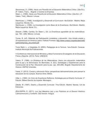 165
Skovsmose, O. (1999). Hacia una Filosofía de la Educación Matemática Crítica. (2da Ed.).
(P. Valero, Trad.). . Bogotá: U ocente.na Empresa.
Steen, L. (1999). Hacia una Filosofía de la Educación Matemática Crítica. (2da Ed.). (P.
Valero, Trad.). México: Limusa.
Stenhouse, L. (1998). Investigación y Desarrollo al Currículum. 4ta Edición . Madrid, Mejía
Lequeríca: Morata, S.L.
Stenhouse, L. (1998). La Investigación como Base de la Enseñanza. 4ta Edición. Madrid,
Mejía Lequeríca: Morat, S.L.
Stewart. (1999). Cambio. En Steen L. Ed. La Enseñanza agradable de las matemáticas.
(pp. 193 - 228). México: Limusa.
Torres, R. (s/f). Obtenido de Participación ciudadana y educación. Una mirada amplia y
20 experiencias en América Latina. Instituto Fronesis: http://www.unesco.org/education/efa/
partnership/oea_document.pdf.
Tuner Martí, L., y Céspedes, B. (2003). Pedagogía de la Ternura. 1era Edición. Caracas:
Instituto Municipal de Publicaciones.
V Conferencia Internacional de Ministros y Altos Funcionarios Encargados de la Educación
Física y Deporte. (2013). Paris: UNESCO.
Valero, P. (1996). La Dictadura de las Matemáticas: Hacia una educación matemática
para la paz y la democracia. En Bermúdez, S. (Ed.). Estrategias y Experiencias para la
Construcción de la Paz: Educación para la paz. (pp. 254-268). Bogotá: Departamento de
Historia -ANPAZ Uniandes.
Varea, V. (2013). Cuerpo y educación física: perspectivas latinoamericanas para pensar la
educación de los cuerpos. Buenos Aires: Biblos.
Villar, L. (1995). Un Ciclo de Enseñanza Reflexiva, Estrategia para el Diseño Curricular. 4°
Edición. Bilbao-Sancho de Azpeita: Mensajero.
Zábala, M. (1997). Diseño y Desarrollo Curricular. 7ma Edición. Madrid: Narcea, S.A de
Ediciones.
ZEA-SSPPA, E. (2011). Los (as) Maestros (as) y sus Prácticas en el Devenir Histórico
Latinoamericano y Caribeño. 2da.Versión. Aragua.
 