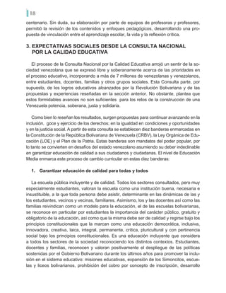 18
centenario. Sin duda, su elaboración por parte de equipos de profesoras y profesores,
permitió la revisión de los contenidos y enfoques pedagógicos, desarrollando una pro-
puesta de vinculación entre el aprendizaje escolar, la vida y la reflexión crítica.
3. EXPECTATIVAS SOCIALES DESDE LA CONSULTA NACIONAL
POR LA CALIDAD EDUCATIVA
El proceso de la Consulta Nacional por la Calidad Educativa arrojó un sentir de la so-
ciedad venezolana que se expresó libre y soberanamente acerca de las prioridades en
el proceso educativo, incorporando a más de 7 millones de venezolanas y venezolanos,
entre estudiantes, docentes, familias y otros grupos sociales. Esta Consulta parte, por
supuesto, de los logros educativos alcanzados por la Revolución Bolivariana y de las
propuestas y experiencias reseñadas en la sección anterior. No obstante, plantea que
estos formidables avances no son suficientes para los retos de la construcción de una
Venezuela potencia, soberana, justa y solidaria.
Como bien lo reseñan los resultados, surgen propuestas para continuar avanzando en la
inclusión, goce y ejercicio de los derechos; en la igualdad en condiciones y oportunidades
y en la justicia social. A partir de esta consulta se establecen diez banderas enmarcadas en
la Constitución de la República Bolivariana de Venezuela (CRBV), la Ley Orgánica de Edu-
cación (LOE) y el Plan de la Patria. Estas banderas son mandatos del poder popular, por
lo tanto se convierten en desafíos del estado venezolano asumiendo su deber indeclinable
en garantizar educación de calidad a sus ciudadanos y ciudadanas. El nivel de Educación
Media enmarca este proceso de cambio curricular en estas diez banderas:
1.	 Garantizar educación de calidad para todas y todos
La escuela pública incluyente y de calidad. Todos los sectores consultados, pero muy
especialmente estudiantes, valoran la escuela como una institución buena, necesaria e
insustituible, a la que toda persona debe asistir, determinante en las dinámicas de las y
los estudiantes, vecinos y vecinas, familiares. Asimismo, los y las docentes así como las
familias reivindican como un modelo para la educación, el de las escuelas bolivarianas,
se reconoce en particular por estudiantes la importancia del carácter público, gratuito y
obligatorio de la educación, así como que la misma debe ser de calidad y regirse bajo los
principios constitucionales que la marcan como una educación democrática, inclusiva,
innovadora, creativa, laica, integral, permanente, crítica, pluricultural y con pertinencia
social bajo los principios constitucionales. Es una educación incluyente que considera
a todos los sectores de la sociedad reconociendo los distintos contextos. Estudiantes,
docentes y familias, reconocen y valoran positivamente el despliegue de las políticas
sostenidas por el Gobierno Bolivariano durante los últimos años para promover la inclu-
sión en el sistema educativo: misiones educativas, expansión de los Simoncitos, escue-
las y liceos bolivarianos, prohibición del cobro por concepto de inscripción, desarrollo
 