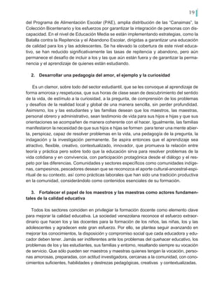 19
del Programa de Alimentación Escolar (PAE), amplia distribución de las “Canaimas”, la
Colección Bicentenario y los esfuerzos por garantizar la integración de personas con dis-
capacidad. En el nivel de Educación Media se están implementando estrategias, como la
Batalla contra la Repitencia y el Abandono Escolar, dirigidas a garantizar una educación
de calidad para los y las adolescentes. Se ha elevado la cobertura de este nivel educa-
tivo, se han reducido significativamente las tasas de repitencia y abandono, pero aún
permanece el desafío de incluir a los y las que aún están fuera y de garantizar la perma-
nencia y el aprendizaje de quienes están estudiando.
2.	 Desarrollar una pedagogía del amor, el ejemplo y la curiosidad
Es un clamor, sobre todo del sector estudiantil, que se les convoque al aprendizaje de
forma amorosa y respetuosa, que sus horas de clase sean de descubrimiento del sentido
de la vida, de estímulo a la curiosidad, a la pregunta, de comprensión de los problemas
y desafíos de la realidad local y global de una manera sencilla, sin perder profundidad.
Asimismo, los y las estudiantes y las familias desean que los maestros, las maestras,
personal obrero y administrativo, sean testimonio de vida para sus hijos e hijas y que sus
orientaciones se acompañen de manera coherente con el hacer. Igualmente, las familias
manifestaron la necesidad de que sus hijos e hijas se formen para tener una mente abier-
ta, perspicaz, capaz de resolver problemas en la vida, una pedagogía de la pregunta, la
indagación y la investigación permanente. Se aspira entonces que el aprendizaje sea
atractivo, flexible, creativo, contextualizado, innovador, que promueva la relación entre
teoría y práctica pero sobre todo que la educación sirva para resolver problemas de la
vida cotidiana y en convivencia, con participación protagónica desde el diálogo y el res-
peto por las diferencias. Comunidades y sectores específicos como comunidades indíge-
nas, campesinos, pescadores desean que se reconozca el aporte cultural-ancestral-espi-
ritual de su contexto, así como prácticas laborales que han sido una tradición productiva
en la comunidad, considerándolo como contenidos esenciales de su formación.
3.	 Fortalecer el papel de los maestros y las maestras como actores fundamen-
tales de la calidad educativa
Todos los sectores coinciden en privilegiar la formación docente como elemento clave
para mejorar la calidad educativa. La sociedad venezolana reconoce el esfuerzo extraor-
dinario que hacen los y las docentes para la formación de los niños, las niñas, los y las
adolescentes y agradecen este gran esfuerzo. Por ello, se plantea seguir avanzando en
mejorar los conocimientos, la disposición y compromiso social que cada educadora y edu-
cador deben tener. Jamás ser indiferentes ante los problemas del quehacer educativo, los
problemas de los y las estudiantes, sus familias y entorno, resaltando siempre su vocación
de servicio. Que sólo pueden ser maestros y maestras quienes tengan la vocación, perso-
nas amorosas, preparadas, con actitud investigadora, cercanas a la comunidad, con cono-
cimientos suficientes, habilidades y destrezas pedagógicas, creativas y contextualizadas.
 