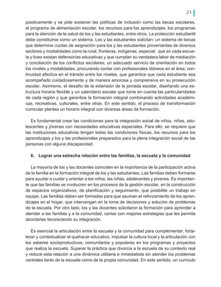 21
positivamente y se pide sostener las políticas de inclusión como las becas escolares,
el programa de alimentación escolar, los recursos para los aprendizajes, los programas
para la atención de la salud de los y las estudiantes, entre otros. La protección estudiantil
debe constituirse como un sistema. Los y las estudiantes solicitan: un sistema de becas
que determine cuotas de asignación para los y las estudiantes provenientes de diversos
sectores y modalidades como la rural, fronteras, indígenas, especial; que en cada escue-
la y liceo existan defensorías educativas y que cumplan su verdadera labor de mediación
y conciliación de los conflictos escolares; un adecuado servicio de orientación en todos
los niveles y modalidades, procurando contar con profesionales idóneos en el área; con-
tinuidad afectiva en el tránsito entre los niveles, que garantice que cada estudiante sea
acompañado cuidadosamente y de manera amorosa y comprensiva en su prosecución
escolar. Asimismo, el desafío de la extensión de la jornada escolar, diseñando una es-
tructura horaria flexible y un calendario escolar que tome en cuenta las particularidades
de cada región y que garantice la formación integral combinando actividades académi-
cas, recreativas, culturales, entre otras. En este sentido, el proceso de transformación
curricular plantea un horario integral con diversas áreas de formación.
Es fundamental crear las condiciones para la integración social de niños, niñas, ado-
lescentes y jóvenes con necesidades educativas especiales. Para ello, se requiere que
las instituciones educativas tengan todas las condiciones físicas, los recursos para los
aprendizajes y los y las profesionales preparados para la plena integración social de las
personas con alguna discapacidad.
6.	 Lograr una estrecha relación entre las familias, la escuela y la comunidad
La mayoría de los y las docentes coinciden en la importancia de la participación activa
de la familia en la formación integral de los y las estudiantes. Las familias deben formarse
para ayudar a cuidar y orientar a los niños, las niñas, adolecentes y jóvenes. Es importan-
te que las familias se involucren en los procesos de la gestión escolar, en la construcción
de espacios organizativos, de planificación y seguimiento, que posibilite un trabajo en
equipo. Las familias deben ser formadas para que asuman el reforzamiento de los apren-
dizajes en el hogar, que intervengan en la toma de decisiones y solución de problemas
de la escuela. Por otro lado, los y las docentes solicitaron la formación para aprender a
atender a las familias y a la comunidad, contar con mejores estrategias que les permita
abordarlas favoreciendo su integración.
Es esencial la articulación entre la escuela y la comunidad para complementar, forta-
lecer y contextualizar el quehacer educativo, impulsar la cultura local y la articulación con
los saberes socioproductivos, comunitarios y populares en los programas y proyectos
que realiza la escuela. Superar la práctica que divorcia a la escuela de su contexto real
y reduce esta relación a una dinámica utilitaria e inmediatista sin atender los problemas
centrales tanto de la escuela como de la propia comunidad. En este sentido, un currículo
 
