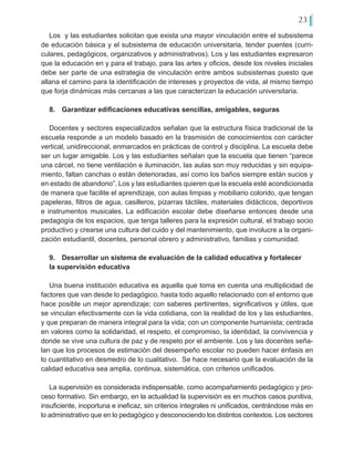 23
Los y las estudiantes solicitan que exista una mayor vinculación entre el subsistema
de educación básica y el subsistema de educación universitaria, tender puentes (curri-
culares, pedagógicos, organizativos y administrativos). Los y las estudiantes expresaron
que la educación en y para el trabajo, para las artes y oficios, desde los niveles iniciales
debe ser parte de una estrategia de vinculación entre ambos subsistemas puesto que
allana el camino para la identificación de intereses y proyectos de vida, al mismo tiempo
que forja dinámicas más cercanas a las que caracterizan la educación universitaria.
8.	 Garantizar edificaciones educativas sencillas, amigables, seguras
Docentes y sectores especializados señalan que la estructura física tradicional de la
escuela responde a un modelo basado en la trasmisión de conocimientos con carácter
vertical, unidireccional, enmarcados en prácticas de control y disciplina. La escuela debe
ser un lugar amigable. Los y las estudiantes señalan que la escuela que tienen “parece
una cárcel, no tiene ventilación e iluminación, las aulas son muy reducidas y sin equipa-
miento, faltan canchas o están deterioradas, así como los baños siempre están sucios y
en estado de abandono”. Los y las estudiantes quieren que la escuela esté acondicionada
de manera que facilite el aprendizaje, con aulas limpias y mobiliario colorido, que tengan
papeleras, filtros de agua, casilleros, pizarras táctiles, materiales didácticos, deportivos
e instrumentos musicales. La edificación escolar debe diseñarse entonces desde una
pedagogía de los espacios, que tenga talleres para la expresión cultural, el trabajo socio
productivo y crearse una cultura del cuido y del mantenimiento, que involucre a la organi-
zación estudiantil, docentes, personal obrero y administrativo, familias y comunidad.
9.	 Desarrollar un sistema de evaluación de la calidad educativa y fortalecer
la supervisión educativa
Una buena institución educativa es aquella que toma en cuenta una multiplicidad de
factores que van desde lo pedagógico, hasta todo aquello relacionado con el entorno que
hace posible un mejor aprendizaje; con saberes pertinentes, significativos y útiles, que
se vinculan efectivamente con la vida cotidiana, con la realidad de los y las estudiantes,
y que preparan de manera integral para la vida; con un componente humanista; centrada
en valores como la solidaridad, el respeto, el compromiso, la identidad, la convivencia y
donde se vive una cultura de paz y de respeto por el ambiente. Los y las docentes seña-
lan que los procesos de estimación del desempeño escolar no pueden hacer énfasis en
lo cuantitativo en desmedro de lo cualitativo. Se hace necesario que la evaluación de la
calidad educativa sea amplia, continua, sistemática, con criterios unificados.
La supervisión es considerada indispensable, como acompañamiento pedagógico y pro-
ceso formativo. Sin embargo, en la actualidad la supervisión es en muchos casos punitiva,
insuficiente, inoportuna e ineficaz, sin criterios integrales ni unificados, centrándose más en
lo administrativo que en lo pedagógico y desconociendo los distintos contextos. Los sectores
 