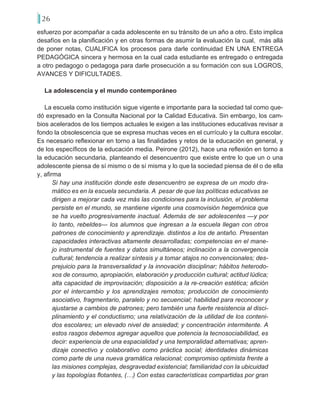 26
esfuerzo por acompañar a cada adolescente en su tránsito de un año a otro. Esto implica
desafíos en la planificación y en otras formas de asumir la evaluación la cual, más allá
de poner notas, CUALIFICA los procesos para darle continuidad EN UNA ENTREGA
PEDAGÓGICA sincera y hermosa en la cual cada estudiante es entregado o entregada
a otro pedagogo o pedagoga para darle prosecución a su formación con sus LOGROS,
AVANCES Y DIFICULTADES.
La adolescencia y el mundo contemporáneo
La escuela como institución sigue vigente e importante para la sociedad tal como que-
dó expresado en la Consulta Nacional por la Calidad Educativa. Sin embargo, los cam-
bios acelerados de los tiempos actuales le exigen a las instituciones educativas revisar a
fondo la obsolescencia que se expresa muchas veces en el currículo y la cultura escolar.
Es necesario reflexionar en torno a las finalidades y retos de la educación en general, y
de los específicos de la educación media. Peirone (2012), hace una reflexión en torno a
la educación secundaria, planteando el desencuentro que existe entre lo que un o una
adolescente piensa de sí mismo o de sí misma y lo que la sociedad piensa de él o de ella
y, afirma
Si hay una institución donde este desencuentro se expresa de un modo dra-
mático es en la escuela secundaria. A pesar de que las políticas educativas se
dirigen a mejorar cada vez más las condiciones para la inclusión, el problema
persiste en el mundo, se mantiene vigente una cosmovisión hegemónica que
se ha vuelto progresivamente inactual. Además de ser adolescentes —y por
lo tanto, rebeldes— los alumnos que ingresan a la escuela llegan con otros
patrones de conocimiento y aprendizaje. distintos a los de antaño. Presentan
capacidades interactivas altamente desarrolladas; competencias en el mane-
jo instrumental de fuentes y datos simultáneos; inclinación a la convergencia
cultural; tendencia a realizar síntesis y a tomar atajos no convencionales; des-
prejuicio para la transversalidad y la innovación disciplinar; hábitos heterodo-
xos de consumo, apropiación, elaboración y producción cultural; actitud lúdica;
alta capacidad de improvisación; disposición a la re-creación estética; afición
por el intercambio y los aprendizajes remotos; producción de conocimiento
asociativo, fragmentario, paralelo y no secuencial; habilidad para reconocer y
ajustarse a cambios de patrones; pero también una fuerte resistencia al disci-
plinamiento y el conductismo; una relativización de la utilidad de los conteni-
dos escolares; un elevado nivel de ansiedad; y concentración intermitente. A
estos rasgos debemos agregar aquellos que potencia la tecnosociabilidad, es
decir: experiencia de una espacialidad y una temporalidad alternativas; apren-
dizaje conectivo y colaborativo como práctica social; identidades dinámicas
como parte de una nueva gramática relacional; compromiso optimista frente a
las misiones complejas, desgravedad existencial; familiaridad con la ubicuidad
y las topologías flotantes, (…) Con estas características compartidas por gran
 